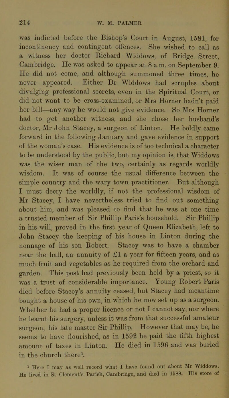 was indicted before the Bishop’s Court in August, 1581, for incontinency and contingent offences. She wished to call as a witness her doctor Richard Widdows, of Bridge Street, Cambridge. He was asked to appear at 8 a.m. on September 9. He did not come, and although summoned three times, he never appeared. Either Dr Widdows had scruples about divulging professional secrets, even in the Spiritual Court, or did not want to be cross-examined, or Mrs Horner hadn’t paid her bill—any way he would not give evidence. So Mrs Horner had to get another witness, and she chose her husband’s doctor, Mr John Stacey, a surgeon of Linton. He boldly came forward in the following January and gave evidence in support of the woman’s case. His evidence is of too technical a character to be understood by the public, but my opinion is, that Widdows was the wiser man of the two, certainly as regards worldly wisdom. It was of course the usual difference between the simple country and the wary town practitioner. But although I must decry the worldly, if not the professional wisdom of Mr Stacey, I have nevertheless tried to find out something about him, and was pleased to find that he was at one time a trusted member of Sir Phillip Paris’s household. Sir Phillip in his will, proved in the first year of Queen Elizabeth, left to John Stacey the keeping of his house in Linton during the nonnage of his son Robert. Stacey was to have a chamber near the hall, an annuity of £1 a year for fifteen years, and as much fruit and vegetables as he required from the orchard and garden. This post had previously been held by a priest, so it was a trust of considerable importance. Young Robert Paris died before Stacey’s annuity ceased, but Stacey had meantime bought a house of his own, in which he now set up as a surgeon. Whether he had a proper licence or not I cannot say, nor where he learnt his surgery, unless it was from that successful amateur surgeon, his late master Sir Phillip. However that may be, he seems to have flourished, as in 1592 he paid the fifth highest amount of taxes in Linton. He died in 1596 and was buried in the church there1. 1 Here I may as well record what I have found out about Mr Widdows. He lived in St Clement’s Parish, Cambridge, and died in 1588. His store of