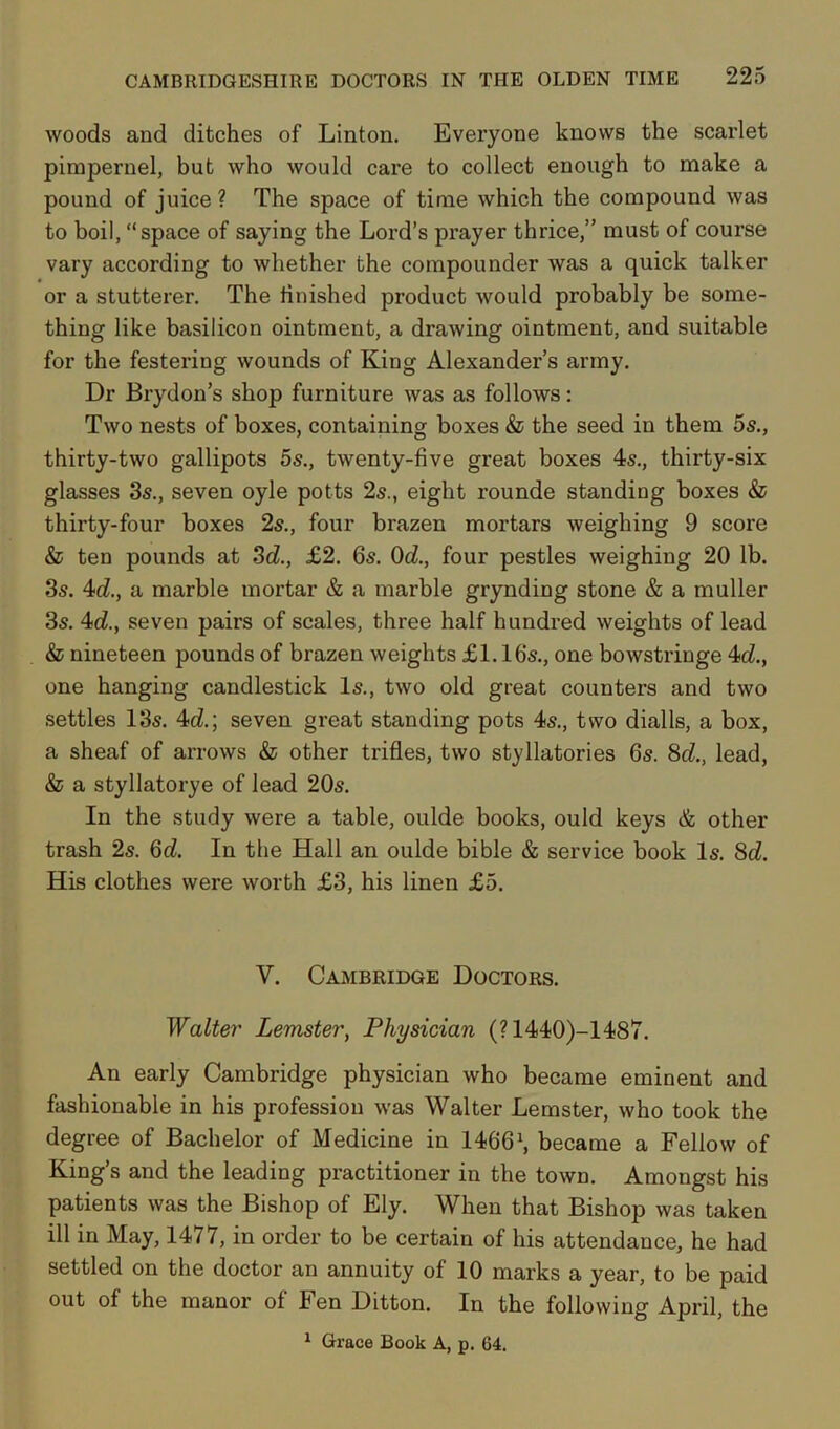 woods and ditches of Linton. Everyone knows the scarlet pimpernel, but who would care to collect enough to make a pound of juice ? The space of time which the compound was to boil, “space of saying the Lord’s prayer thrice,” must of course vary according to whether the compounder was a quick talker or a stutterer. The finished product would probably be some- thing like basilicon ointment, a drawing ointment, and suitable for the festering wounds of King Alexander’s army. Dr Brydon’s shop furniture was as follows: Two nests of boxes, containing boxes & the seed in them 5s., thirty-two gallipots 5s., twenty-five great boxes 4s., thirty-six glasses 3s., seven oyle potts 2s., eight rounde standing boxes & thirty-four boxes 2s., four brazen mortars weighing 9 score & ten pounds at 3d., £2. 6s. 0d., four pestles weighing 20 lb. 3s. 4d., a marble mortar & a marble grynding stone & a muller 3s. 4d., seven pairs of scales, three half hundred weights of lead & nineteen pounds of brazen weights £1.16s., one bowstringe 4d.t one hanging candlestick Is., two old great counters and two settles 13s. 4d.; seven great standing pots 4s., two dialls, a box, a sheaf of arrows & other trifles, two styllatories 6s. 8d., lead, & a styllatorye of lead 20s. In the study were a table, oulde books, ould keys & other trash 2s. Qd. In the Hall an oulde bible & service book Is. 8d. His clothes were worth £3, his linen £5. V. Cambridge Doctors. Walter Lemster, Physician (? 1440)-1487. An early Cambridge physician who became eminent and fashionable in his profession was Walter Lemster, who took the degree of Bachelor of Medicine in 14661, became a Fellow of King’s and the leading practitioner in the town. Amongst his patients was the Bishop of Ely. When that Bishop was taken ill in May, 1477, in order to be certain of his attendance, he had settled on the doctor an annuity of 10 marks a year, to be paid out of the manor of Fen Ditton. In the following April, the