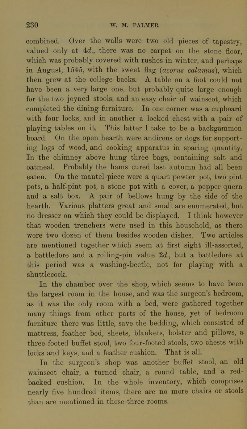 combined. Over the walls were two old pieces of tapestry, valued only at 4d., there was no carpet on the stone floor, which was probably covered with rushes in winter, and perhaps in August, 1545, with the sweet flag {acorns calamus), which then grew at the college backs. A table on a foot could not have been a very large one, but probably quite large enough for the two joyned stools, and an easy chair of wainscot, which completed the dining furniture. In one corner was a cupboard with four locks, and in another a locked chest with a pair of playing tables on it. This latter I take to be a backgammon board. On the open hearth were andirons or dogs for support- ing logs of wood, and cooking apparatus in sparing quantity. In the chimney above hung three bags, containing salt and oatmeal. Probably the hams cured last autumn had all been eaten. On the mantel-piece were a quart pewter pot, two pint pots, a half-pint pot, a stone pot with a cover, a pepper quern and a salt box. A pair of bellows hung by the side of the hearth. Various platters great and small are enumerated, but no dresser on which they could be displayed. I think however that wooden trenchers were used in this household, as there were two dozen of them besides wooden dishes. Two articles are mentioned together which seem at first sight ill-assorted, a battledore and a rolling-pin value 2d., but a battledore at this period was a washing-beetle, not for playing with a shuttlecock. In the chamber over the shop, which seems to have been the largest room in the house, and was the surgeon’s bedroom, as it was the only room with a bed, were gathered together many things from other parts of the house, yet of bedroom furniture there was little, save the bedding, which consisted of mattress, feather bed, sheets, blankets, bolster and pillows, a three-footed buffet stool, two four-footed stools, two chests with locks and keys, and a feather cushion. That is all. In the surgeon’s shop was another buffet stool, an old wainscot chair, a turned chair, a round table, and a red- backed cushion. In the whole inventory, which comprises nearly five hundred items, there are no more chairs or stools than are mentioned in these three rooms.