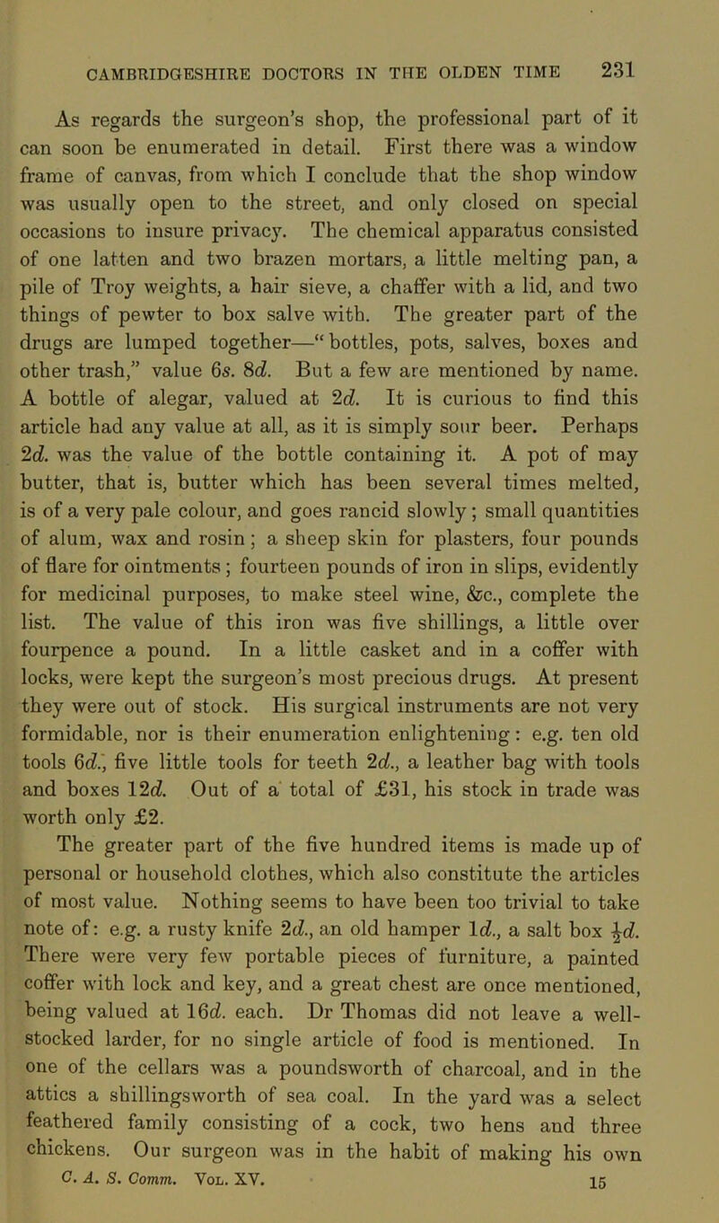 As regards the surgeon’s shop, the professional part of it can soon be enumerated in detail. First there was a window frame of canvas, from which I conclude that the shop window was usually open to the street, and only closed on special occasions to insure privacy. The chemical apparatus consisted of one latten and two brazen mortars, a little melting pan, a pile of Troy weights, a hair sieve, a chaffer with a lid, and two things of pewter to box salve with. Tbe greater part of the drugs are lumped together—“bottles, pots, salves, boxes and other trash,” value 6s. 8d. But a few are mentioned by name. A bottle of alegar, valued at 2d. It is curious to find this article had any value at all, as it is simply sour beer. Perhaps 2d. was the value of the bottle containing it. A pot of may butter, that is, butter which has been several times melted, is of a very pale colour, and goes rancid slowly; small quantities of alum, wax and rosin; a sheep skin for plasters, four pounds of flare for ointments; fourteen pounds of iron in slips, evidently for medicinal purposes, to make steel wine, &c., complete the list. The value of this iron was five shillings, a little over fourpence a pound. In a little casket and in a coffer with locks, were kept the surgeon’s most precious drugs. At present they were out of stock. His surgical instruments are not very formidable, nor is their enumeration enlightening: e.g. ten old tools 6d, five little tools for teeth 2d., a leather bag with tools and boxes 12d. Out of a total of £31, his stock in trade was worth only £2. The greater part of the five hundred items is made up of personal or household clothes, which also constitute the articles of most value. Nothing seems to have been too trivial to take note of: e.g. a rusty knife 2d., an old hamper Id, a salt box \d. There were very few portable pieces of furniture, a painted coffer with lock and key, and a great chest are once mentioned, being valued at 16d each. Dr Thomas did not leave a well- stocked larder, for no single article of food is mentioned. In one of the cellars was a poundsworth of charcoal, and in the attics a shillingsworth of sea coal. In the yard was a select feathered family consisting of a cock, two hens and three chickens. Our surgeon was in the habit of making his own G. A. S. Comm. Vol. XV. 15