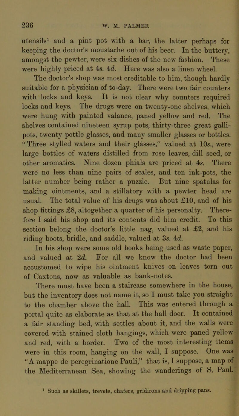 utensils1 and a pint pot with a bar, the latter perhaps for keeping the doctor’s moustache out of his beer. In the buttery, amongst the pewter, were six dishes of the new fashion. These were highly priced at 4s. 4d. Here was also a linen wheel. The doctor’s shop was most creditable to him, though hardly suitable for a physician of to-day. There were two fair counters with locks and keys. It is not clear why counters required locks and keys. The drugs were on twenty-one shelves, which were hung with painted valance, paned yellow and red. The shelves contained nineteen syrup pots, thirty-three great galli- pots, twenty pottle glasses, and many smaller glasses or bottles. “ Three stylled waters and their glasses,” valued at 10s., Avere large bottles of waters distilled from rose leaves, dill seed, or other aromatics. Nine dozen phials are priced at 4s. There were no less than nine pairs of scales, and ten ink-pots, the latter number being rather a puzzle. But nine spatulas for making ointments, and a stillatory with a pewter head are usual. The total value of his drugs was about £10, and of his shop fittings £8, altogether a quarter of his personalty. There- fore I said his shop and its contents did him credit. To this section belong the doctor’s little nag, valued at £2, and his riding boots, bridle, and saddle, valued at 3s. 4d. In his shop were some old books being used as waste paper, and valued at 2d. For all we know the doctor had been accustomed to wipe his ointment knives on leaves torn out of Caxtons, now as valuable as bank-notes. There must have been a staircase somewhere in the house, but the inventory does not name it, so I must take you straight to the chamber above the hall. This was entered through a portal quite as elaborate as that at the hall door. It contained a fair standing bed, with settles about it, and the walls were covered with stained cloth hangings, which were paned yellow and red, with a border. Two of the most interesting items were in this room, hanging on the wall, I suppose. One was “A mappe de peregrinatione Pauli,” that is, I suppose, a map of the Mediterranean Sea, showing the wanderings of S. Paul. 1 Such as skillets, trevets, chafers, gridirons and dripping pans.