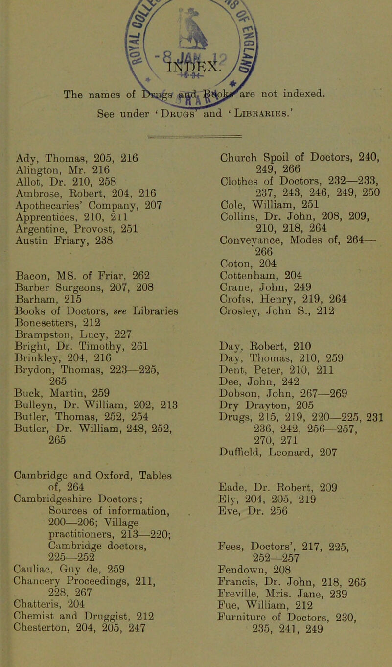 The names of See under ‘ Drugs are not indexed. ‘ Libraries.’ Ady, Thomas, 205, 216 Alington, Mr. 216 Allot, Dr. 210, 258 Ambrose, Robert, 204, 216 Apothecaries’ Company, 207 Apprentices, 210, 2 L1 Argentine, Provost, 251 Austin Friary, 238 Bacon, MS. of Friar, 262 Barber Surgeons, 207, 208 Barham, 215 Books of Doctors, see Libraries Bonesetters, 212 Brampston, Lucy, 227 Bright, Dr. Timothy, 261 Brinkley, 204, 216 Brydon, Thomas, 223—225, 265 Buck, Martin, 259 Bulleyn, Dr. William, 202, 213 Butler, Thomas, 252, 254 Butler, Dr. William, 248, 252, 265 Cambridge and Oxford, Tables of, 264 Cambridgeshire Doctors ; Sources of information, 200—206; Village practitioners, 213—220; Cambridge doctors, 225—252 Cauliac, Guy de, 259 Chancery Proceedings, 211, 228, 267 Chatteris, 204 Chemist and Druggist, 212 Chesterton, 204, 205, 247 Church Spoil of Doctors, 240, 249, 266 Clothes of Doctors, 232—233, 237, 243, 246, 249, 250 Cole, William, 251 Collins, Dr. John, 208, 209, 210, 218, 264 Conveyance, Modes of, 264— 266 Coton, 204 Cottenhara, 204 Crane, John, 249 Crofts, Henry, 219, 264 Crosley, John S., 212 Day, Robert, 210 Day, Thomas, 210, 259 Dent, Peter, 210, 211 Dee, John, 242 Dobson, John, 267—269 Dry Drayton, 205 Drugs, 2 L5, 219, 220—225, 231 236, 242, 256—257, 270, 271 Duffield, Leonard, 207 Eade, Dr. Robert, 209 Ely, 204, 205, 219 Eve, Dr. 256 Fees, Doctors’, 217, 225, 252—257 Fen down, 208 Francis, Dr. John, 218, 265 Freville, Mris. Jane, 239 Fue, William, 212 Furniture of Doctors. 230, 235, 241, 249