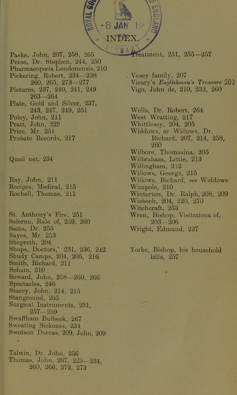 Perse, Dr. Stephen, 244, 250 Pharmacopoeia Londonensis, 210 Pickering, Robert, 234—238 260, 265, 273—277 Pictures, 237, 240, 241, 249 263—264 Plate, Gold and Silver, 237, 243, 247, 249, 251 Poley, John, 211 Pratt, John, 229 Price, Mr. 251 Probate Records, 217 Quail net, 234 Ray, John, 211 Recipes, Medical, 215 Rochell, Thomas, 211 St. Anthony’s Fire, 251 Salerno, Rule of, 259, 260 Sams, Dr. 255 Sayes, Mr. 253 Shepreth, 204 Shops, Doctors,’ 231, 236, 242 Shudy Camps, 204, 205, 216 Smith, Richard, 211 Sohum, 210 Soward, John, 258—260, 266 Spectacles, 246 Stacey, John, 214, 215 Stanground, 265 Surgical Instruments, 231, 257—259 Swaffham Bulbeck, 267 Sweating Sickness, 234 Swetson Dorcas, 209, John, 209 Yesey family, 207 Vicary’s Englishman's Treasure 260 Vigo, John de, 210, 232, 260 Wells, Dr. Robert, 264 West Wratting, 217 Whittlesey, 204, 205 Widdows, or Willows, Dr. Richard, 207, 214, 258, 260 Wilbore, Thomasina, 205 Wilbraham, Little, 213 Willingham, 212 Willows, George, 215 Willows, Richard, see Widdows Wimpole, 210 Winterton, Dr. Ralph, 208, 209 Wisbech, 204, 220, 270 Witchcraft, 253 Wren, Bishop, Visitations of, 203—206 Wright, Edmund, 227 Yorke, Bishop, his household bills, 257 Talwin, Dr. John, 256 Thomas, John, 207, 229—234, 260, 266, 272, 273