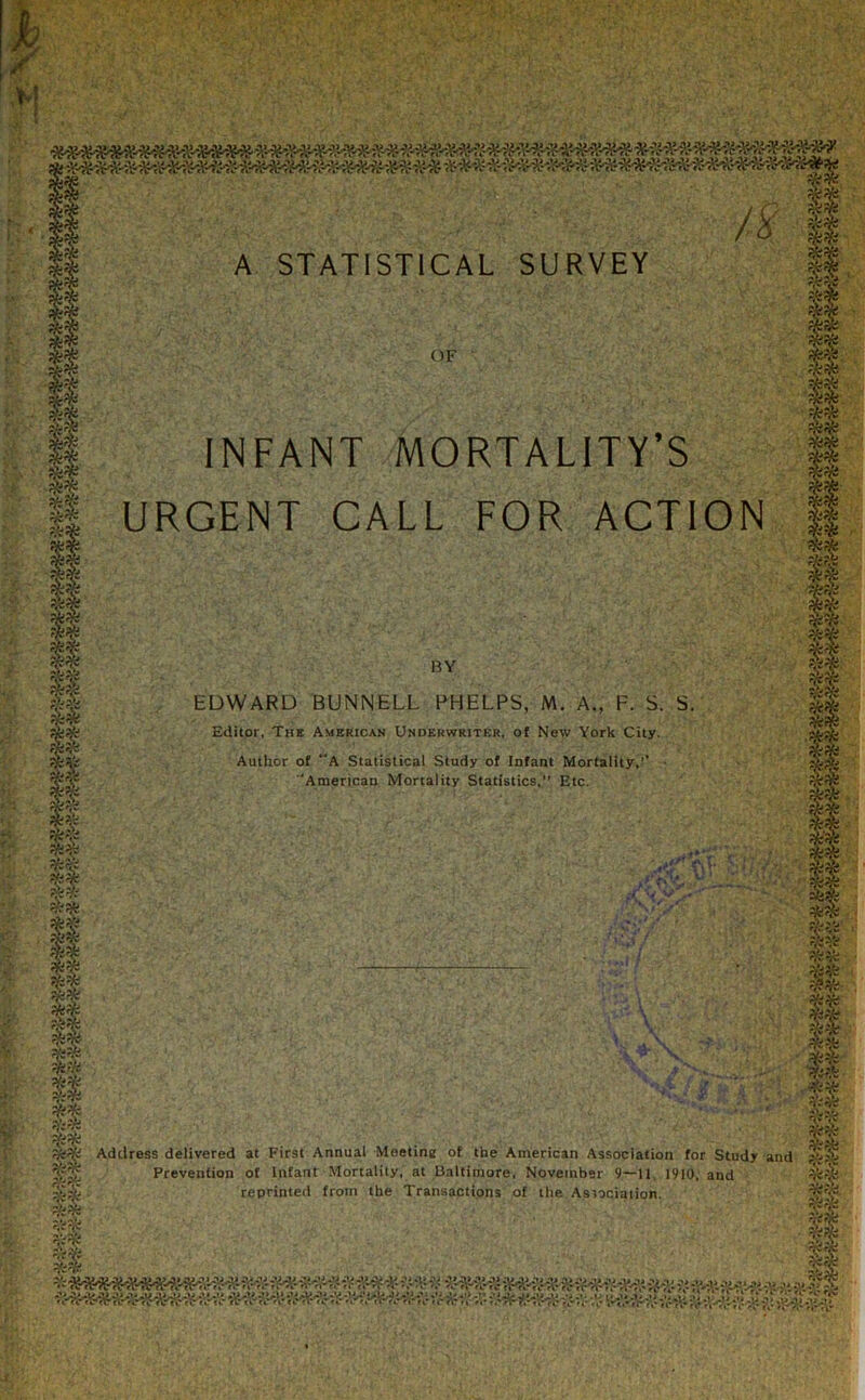 §* 18 OF INFANT MORTALITY’S URGENT CALL FOR ACTION BY EDWARD BUNNELL PHELPS, M. A., F. S. S. Editor, The American Underwriter, of New York City. Author of “A Statistical Study of Infant Mortality,’’ ‘American Mortality Statistics,” Etc. lit?** fir ,if,v ,y si* Address delivered at First Annual Meetine of the American Association for Study and Prevention of Infant Mortality, at Baltimore, November 9—11. 1910, and reprinted from the Transactions of the Association. ' gc/■-V' £*V'' ' . Kit':.'r '. •••*.’ ... ,r*v ;'v' ' ‘ *•