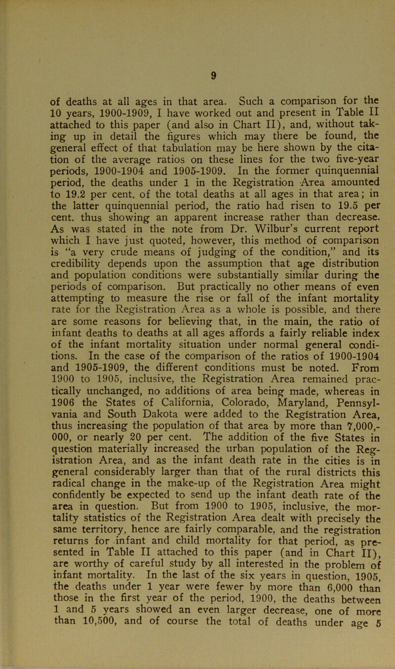 of deaths at all ages in that area. Such a comparison for the 10 years, 1900-1909, I have worked out and present in Table II attached to this paper (and also in Chart II), and, without tak- ing up in detail the figures which may there be found, the general effect of that tabulation may be here shown by the cita- tion of the average ratios on these lines for the two five-year periods, 1900-1904 and 1905-1909. In the former quinquennial period, the deaths under 1 in the Registration Area amounted to 19.2 per cent, of the total deaths at all ages in that area; in the latter quinquennial period, the ratio had risen to 19.5 per cent, thus showing an apparent increase rather than decrease. As was stated in the note from Dr. Wilbur’s current report which I have just quoted, however, this method of comparison is “a very crude means of judging of the condition,” and its credibility depends upon the assumption that age distribution and population conditions were substantially similar during the periods of comparison. But practically no other means of even attempting to measure the rise or fall of the infant mortality rate for the Registration Area as a whole is possible, and there are some reasons for believing that, in the main, the ratio of infant deaths to deaths at all ages affords a fairly reliable index of the infant mortality situation under normal general condi- tions. In the case of the comparison of the ratios of 1900-1904 and 1905-1909, the different conditions must be noted. From 1900 to 1905, inclusive, the Registration Area remained prac- tically unchanged, no additions of area being made, whereas in 1906 the States of California, Colorado, Maryland, Pennsyl- vania and South Dakota were added to the Registration Area, thus increasing the population of that area by more than 7,000,- 000, or nearly 20 per cent. The addition of the five States in question materially increased the urban population of the Reg- istration Area, and as the infant death rate in the cities is in general considerably larger than that of the rural districts this radical change in the make-up of the Registration Area might confidently be expected to send up the infant death rate of the area in question. But from 1900 to 1905, inclusive, the mor- tality statistics of the Registration Area dealt with precisely the same territory, hence are fairly comparable, and the registration returns for infant and child mortality for that period, as pre- sented in Table II attached to this paper (and in Chart II), are worthy of careful study by all interested in the problem of infant mortality. In the last of the six years in question, 1905, the deaths under 1 year were fewer by more than 6,000 than those in the first year of the period, 1900, the deaths between 1 and 5 years showed an even larger decrease, one of more than 10,500, and of course the total of deaths under age 5