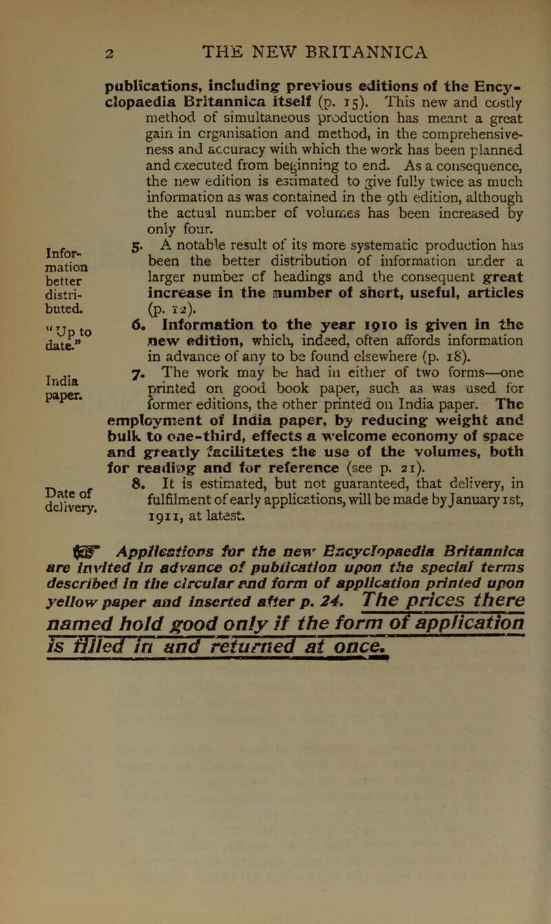 Infor- mation better distri- buted. “Up to date.” India paper. Date of delivery. publications, including previous editions of the Ency- clopaedia Britannica itself (p. 15). This new and costly method of simultaneous production has meant a great gain in organisation and method, in the comprehensive- ness and accuracy with which the work has been planned and executed from beginning to end. As a consequence, the new edition is estimated to give fully twice as much information as was contained in the 9th edition, although the actual number of volumes has been increased by only four. 5. A notable result of its more systematic production has been the better distribution of information ur.der a larger number cf headings and the consequent great increase in the number of short, useful, articles (p. 12). 6. Information to the year 1910 is given in the new edition, which, indeed, often affords information in advance of any to be found elsewhere (p. 18). 7. The work may be had in either of two forms—one printed on good book paper, such as was used for former editions, the other printed on India paper. The employment of India paper, by reducing weight and bulk, to one-third, effects a welcome economy of space and greatly facilitates the use of the volumes, both for reading and for reference (see p. 21). 8. It is estimated, but not guaranteed, that delivery, in fulfilment of early applications, will be made by January’ 1st, 1911, at latest. Applications for the new Encyclopaedia Britannica are invited in advance of publication upon the special terms described in the circular end form of application printed upon yellow paper and inserted after p. 24. The prices there named hold good only if the form of application is filled in and returned at once.