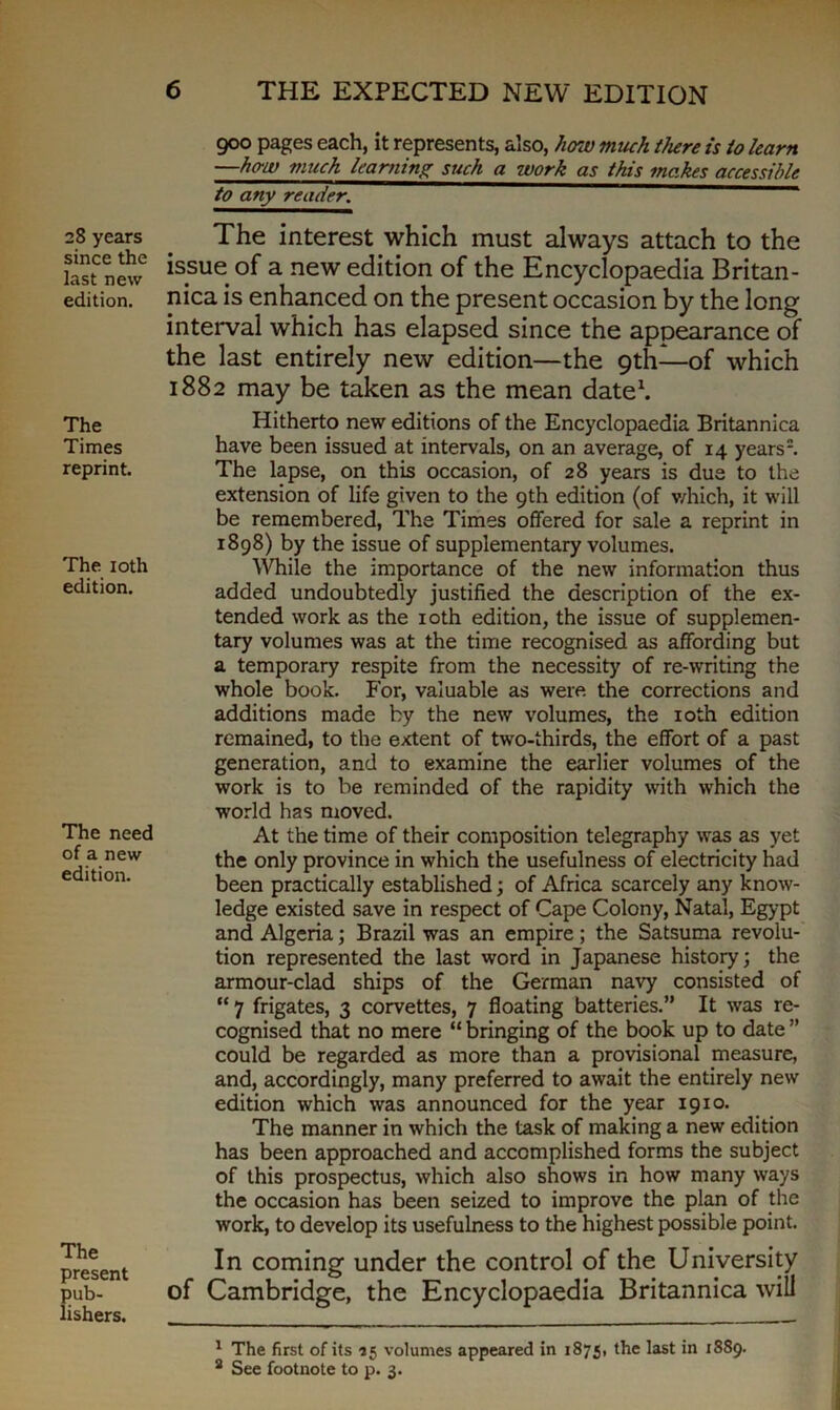 28 years since the last new edition. The Times reprint. The 10th edition. The need of a new edition. The present pub- lishers. 900 pages each, it represents, also, how much there is to learn —how much learning such a work as this makes accessible to any reader. The interest which must always attach to the issue of a new edition of the Encyclopaedia Britan - nica is enhanced on the present occasion by the long interval which has elapsed since the appearance of the last entirely new edition—the 9th—of which 1882 may be taken as the mean date1. Hitherto new editions of the Encyclopaedia Britanniea have been issued at intervals, on an average, of 14 years2. The lapse, on this occasion, of 28 years is due to the extension of life given to the 9th edition (of which, it will be remembered, The Times offered for sale a reprint in 1898) by the issue of supplementary volumes. While the importance of the new information thus added undoubtedly justified the description of the ex- tended work as the 10th edition, the issue of supplemen- tary volumes was at the time recognised as affording but a temporary respite from the necessity of re-writing the whole book. For, valuable as were the corrections and additions made by the new volumes, the 10th edition remained, to the extent of two-thirds, the effort of a past generation, and to examine the earlier volumes of the work is to be reminded of the rapidity with which the world has moved. At the time of their composition telegraphy was as yet the only province in which the usefulness of electricity had been practically established; of Africa scarcely any know- ledge existed save in respect of Cape Colony, Natal, Egypt and Algeria; Brazil was an empire; the Satsuma revolu- tion represented the last word in Japanese history; the armour-clad ships of the German navy consisted of “ 7 frigates, 3 corvettes, 7 floating batteries.” It was re- cognised that no mere “ bringing of the book up to date ” could be regarded as more than a provisional measure, and, accordingly, many preferred to await the entirely new edition which was announced for the year 1910. The manner in which the task of making a new edition has been approached and accomplished forms the subject of this prospectus, which also shows in how many ways the occasion has been seized to improve the plan of the work, to develop its usefulness to the highest possible point. In coming under the control of the University of Cambridge, the Encyclopaedia Britanniea will 1 The first of its 15 volumes appeared in 1875, the last in 1889. 2 See footnote to p. 3.