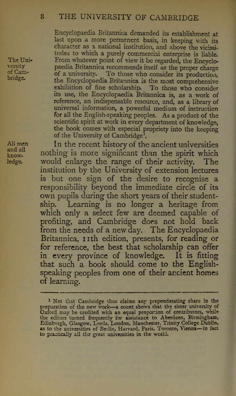 The Uni- versity of Cam- bridge. All men and all know- ledge. Encyclopaedia Britannica demanded its establishment at last upon a more permanent basis, in keeping with its character as a national institution, and above the vicissi- tudes to which a purely commercial enterprise is liable. From whatever point of view it be regarded, the Encyclo- paedia Britannica recommends itself as the proper charge of a university. To those who consider its production, the Encyclopaedia Britannica is the most comprehensive exhibition of fine scholarship. To those who consider its use, the Encyclopaedia Britannica is, as a work of reference, an indispensable resource, and, as a library of universal information, a powerful medium of instruction for all the English-speaking peoples. As a product of the scientific spirit at work in every department of knowledge, the book comes with especial propriety into the keeping of the University of Cambridge1. In the recent history of the ancient universities nothing is more significant than the spirit which would enlarge the range of their activity. The institution by the University of extension lectures is but one sign of the desire to recognise a responsibility beyond the immediate circle of its own pupils during the short years of their student- ship. Learning is no longer a heritage from which only a select few are deemed capable of profiting, and Cambridge does not hold back from the needs of a new day. The Encyclopaedia Britannica, nth edition, presents, for reading or for reference, the best that scholarship can offer in every province of knowledge. It is fitting that such a book should come to the English- speaking peoples from one of their ar.cient homes cf learning. 1 Not that Cambridge thus claims any preponderating share in the preparation of the new work—a count show's rhat the sister university of Oxford may be credited with an equal proportion of contributors, while the editors turned frequently for assistance to Aberdeen, Birmingham, Edinburgh, Glasgow, Leeds, London, Manchester, Trinity College Dublin, as to the universities of Berlin, Harvard, Paris, Toronto, Vienna—in fact to practically all the great universities in the world.