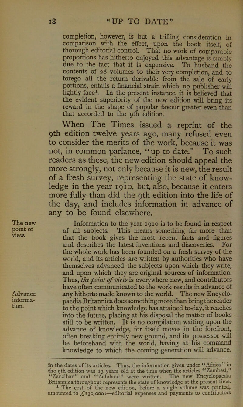 The new point of view. Advance informa- tion. iS “UP TO DATE” completion, however, is but a trifling consideration in comparison with the effect, upon the book itself, of thorough editorial control. That no work of comparable proportions has hitherto enjoyed this advantage is simply due to the fact that it is expensive. To husband the contents of 28 volumes to their very completion, and to forego all the return derivable from the sale of early portions, entails a financial strain which no publisher will lightly face* 1. In the present instance, it is believed that the evident superiority of the new edition will bring its reward in the shape of popular favour greater even than that accorded to the 9th edition. When The Times issued a reprint of the 9th edition twelve years ago, many refused even to consider the merits of the work, because it was not, in common parlance, “up to date.” To such readers as these, the new edition should appeal the more strongly, not only because it is new, the result of a fresh survey, representing the state of know- ledge in the year 1910, but, also, because it enters more fully than did the 9th edition into the life of the day, and includes information in advance of any to be found elsewhere. Information to the year 1910 is to be found in respect of all subjects. This means something far more than that the book gives the most recent facts and figures and describes the latest inventions and discoveries. For the whole work has been founded on a fresh survey of the world, and its articles are written by authorities who have themselves advanced the subjects upon which they write, and upon which they are original sources of information. Thus, the point of view is everywhere new, and contributors have often communicated to the work results in advance of any hitherto made known to the world. The new Encyclo- paedia Britannica does something more than bring the reader to the point which knowledge has attained to-day, it reaches into the future, placing at his disposal the matter of books still to be written. It is no compilation waiting upon the advance of knowledge, for itself moves in the forefront, often breaking entirely new ground, and its possessor will be beforehand with the world, having at his command knowledge to which the coming generation will advance. in the dates of its articles. Thus, the information given under “Africa” in the 9th edition was 13 years old at the time when the articles “Zambesi,” “Zanzibar” and “Zululand” were written. The new Encyclopaedia Britannica throughout represents the state of knowledge at the present time. 1 The cost of the new edition, before a single volume was printed, amounted to ,£230,000:—editorial expenses and payments to contributors