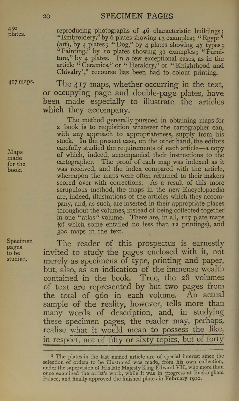 450 plates. 417 maps. Maps made for the book. Specimen pages to be studied. reproducing photographs of 46 characteristic buildings; “Embroidery,”by 6 plates showing 13 examples; “Egypt” (art), by 4 plates; “ Dog,” by 4 plates showing 47 types; “Painting,” by 10 plates showing 31 examples; “Furni- ture,” by 4 plates. In a few exceptional cases, as in the article “ Ceramics,” or “ Heraldry,” or “ Knighthood and Chivalry1,” recourse lias been had to colour printing. The 417 maps, whether occurring in the text, or occupying page and double-page plates, have been made especially to illustrate the articles which they accompany. The method generally pursued in obtaining maps for a book is to requisition whatever the cartographer can, with any approach to appropriateness, supply from his stock. In the present case, on the other hand, the editors carefully studied the requirements of each article—a copy of which, indeed, accompanied their instructions to the cartographer. The proof of each map was indexed as it was received, and the index compared with the article, whereupon the maps were often returned to their makers scored over with corrections. As a result of this more scrupulous method, the maps in the new Encyclopaedia are, indeed, illustrations of the articles which they accom- pany, and, as such, are inserted in their appropriate places throughout the volumes, instead of being collected together in one “atlas” volume. There are, in all, 117 plate maps (of which some entailed no less than 12 printings), and 300 maps in the text. The reader of this prospectus is earnestly invited to study the pages enclosed with it, not merely as specimens of type, printing and paper, but, also, as an indication of the immense wealth contained in the book. True, the 28 volumes of text are represented by but two pages from the total of 960 in each volume. An actual sample of the reality, however, tells more than many words of description, and, in studying these specimen pages, the reader may, perhaps, realise what it would mean to possess the like, in respect, not of fifty or sixty topics, but of forty 1 The plates in the last named article are of special interest since the selection of orders to be illustrated was made, from his own collection, under the supervision of His late Majesty King Edward VII, who more than once examined the artist’s work, while it was in progress at Buckingham Palace, and finally approved the finished plates in February 1910.