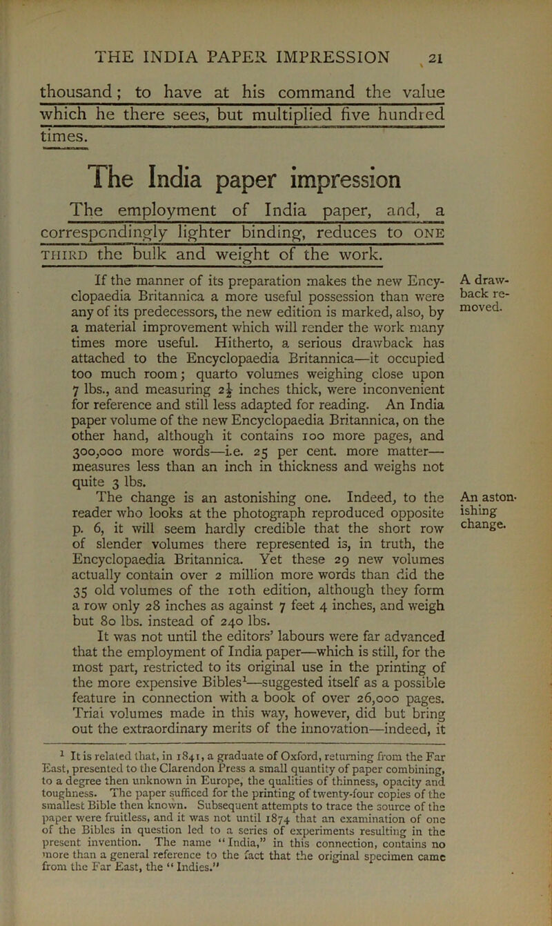 thousand; to have at his command the value which he there sees, but multiplied five hundred times. The employment of India paper, and, a correspondingly lighter binding, reduces to one third the bulk and weight of the work. If the manner of its preparation makes the new Ency- clopaedia Britannica a more useful possession than were any of its predecessors, the new edition is marked, also, by a material improvement which will render the work many times more useful. Hitherto, a serious drawback has attached to the Encyclopaedia Britannica—it occupied too much room; quarto volumes weighing close upon 7 lbs., and measuring 2\ inches thick, were inconvenient for reference and still less adapted for reading. An India paper volume of the new Encyclopaedia Britannica, on the other hand, although it contains 100 more pages, and 300,000 more words—i.e. 25 per cent, more matter— measures less than an inch in thickness and weighs not quite 3 lbs. The change is an astonishing one. Indeed, to the reader who looks at the photograph reproduced opposite p. 6, it will seem hardly credible that the short row of slender volumes there represented is, in truth, the Encyclopaedia Britannica. Yet these 29 new volumes actually contain over 2 million more words than did the 35 old volumes of the 10th edition, although they form a row only 28 inches as against 7 feet 4 inches, and weigh but 80 lbs. instead of 240 lbs. It was not until the editors’ labours were far advanced that the employment of India paper—which is still, for the most part, restricted to its original use in the printing of the more expensive Bibles1—suggested itself as a possible feature in connection with a book of over 26,000 pages. Trial volumes made in this way, however, did but bring out the extraordinary merits of the innovation—indeed, it 1 It is related that, in 1841, a graduate of Oxford, returning from the Far East, presented to the Clarendon Press a small quantity of paper combining, to a degree then unknown in Europe, the qualities of thinness, opacity and toughness. The paper sufficed for the printing of twenty-four copies of the smallest Bible then known. Subsequent attempts to trace the source of the paper were fruitless, and it was not until 1874 that an examination of one of the Bibles in question led to a series of experiments resulting in the present invention. The name “ India,” in this connection, contains no more than a general reference to the fact that the original specimen came from the Far East, the “ Indies.” A draw- back re- moved. An aston- ishing change. impression • •