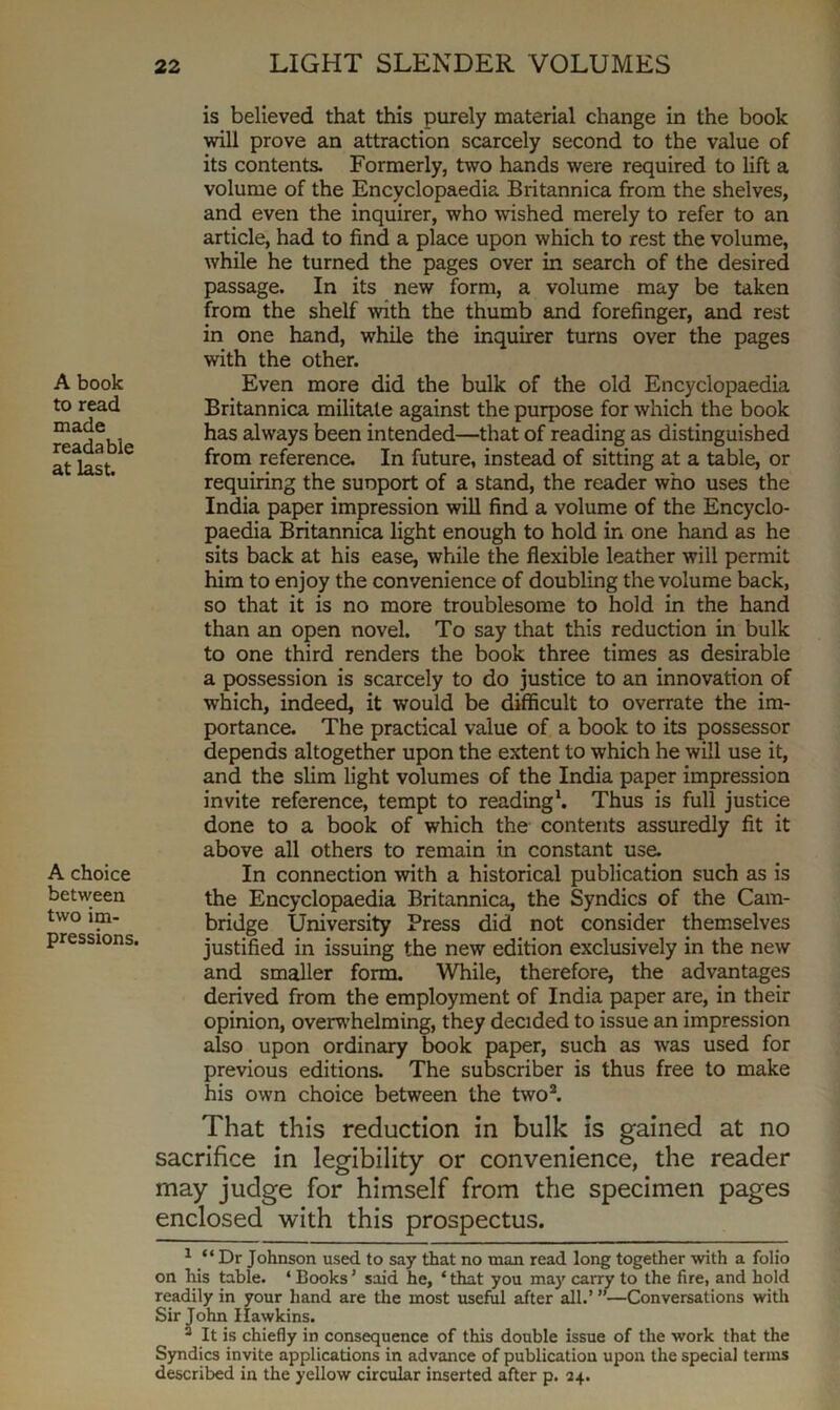 A book to read made readable at last. A choice between two im- pressions. is believed that this purely material change in the book will prove an attraction scarcely second to the value of its contents. Formerly, two hands were required to lift a volume of the Encyclopaedia Britannica from the shelves, and even the inquirer, who wished merely to refer to an article, had to find a place upon which to rest the volume, while he turned the pages over in search of the desired passage. In its new form, a volume may be taken from the shelf -with the thumb and forefinger, and rest in one hand, while the inquirer turns over the pages with the other. Even more did the bulk of the old Encyclopaedia Britannica militate against the purpose for which the book has always been intended—that of reading as distinguished from reference. In future, instead of sitting at a table, or requiring the suoport of a stand, the reader who uses the India paper impression will find a volume of the Encyclo- paedia Britannica light enough to hold in one hand as he sits back at his ease, while the flexible leather will permit him to enjoy the convenience of doubling the volume back, so that it is no more troublesome to hold in the hand than an open novel. To say that this reduction in bulk to one third renders the book three times as desirable a possession is scarcely to do justice to an innovation of which, indeed, it would be difficult to overrate the im- portance. The practical value of a book to its possessor depends altogether upon the extent to which he will use it, and the slim light volumes of the India paper impression invite reference, tempt to reading1. Thus is full justice done to a book of which the contents assuredly fit it above all others to remain in constant use. In connection with a historical publication such as is the Encyclopaedia Britannica, the Syndics of the Cam- bridge University Press did not consider themselves justified in issuing the new edition exclusively in the new and smaller form. While, therefore, the advantages derived from the employment of India paper are, in their opinion, overwhelming, they decided to issue an impression also upon ordinary book paper, such as was used for previous editions. The subscriber is thus free to make his own choice between the two2. That this reduction in bulk is gained at no sacrifice in legibility or convenience, the reader may judge for himself from the specimen pages enclosed with this prospectus. 1 “Dr Johnson used to say that no man read long together with a folio on his table. ‘ Books ’ said he, ‘ that you may carry to the fire, and hold readily in your hand are the most useful after all.’ ”—Conversations with Sir John Hawkins. 2 It is chiefly in consequence of this double issue of the work that the Syndics invite applications in advance of publication upon the special terms described in the yellow circular inserted after p. 24.