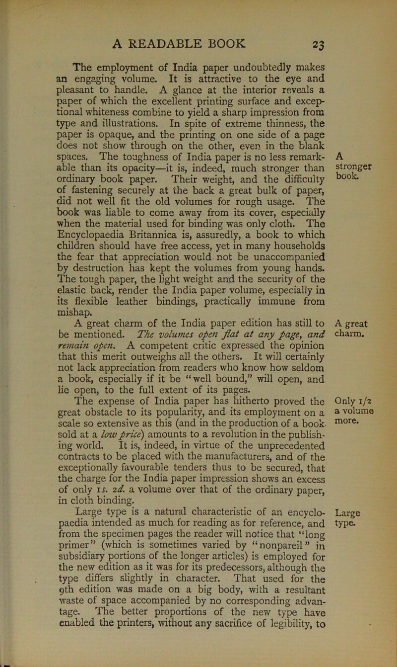 The employment of India paper undoubtedly makes an engaging volume. It is attractive to the eye and pleasant to handle. A glance at the interior reveals a paper of which the excellent printing surface and excep- tional whiteness combine to yield a sharp impression from type and illustrations. In spite of extreme thinness, the paper is opaque, and the printing on one side of a page does not show through on the other, even in the blank spaces. The toughness of India paper is no less remark- able than its opacity—it is, indeed, much stronger than ordinary book paper. Their weight, and the difficulty of fastening securely at the back a great bulk of paper, did not well fit the old volumes for rough usage. The book was liable to come away from its cover, especially when the material used for binding was only cloth. The Encyclopaedia Britannica is, assuredly, a book to which children should have free access, yet in many households the fear that appreciation would not be unaccompanied by destruction has kept the volumes from young hands. The tough paper, the light weight and the security of the elastic back, render the India paper volume, especially in its flexible leather bindings, practically immune from mishap. A great charm of the India paper edition has still to be mentioned. The volumes open fiat at any page, and remain open. A competent critic expressed the opinion that this merit outweighs all the others. It will certainly not lack appreciation from readers who know how seldom a book, especially if it be “well bound,” will open, and lie open, to the full extent of its pages. The expense of India paper has hitherto proved the great obstacle to its popularity, and its employment on a scale so extensive as this (and in the production of a book- sold at a low price) amounts to a revolution in the publish- ing world. It is, indeed, in virtue of the unprecedented contracts to be placed with the manufacturers, and of the exceptionally favourable tenders thus to be secured, that the charge, for the India paper impression shows an excess of only is. 2d. a volume over that of the ordinary paper, in cloth binding. Large type is a natural characteristic of an encyclo- paedia intended as much for reading as for reference, and from the specimen pages the reader will notice that “long primer” (which is sometimes varied by “nonpareil” in subsidiary portions of the longer articles) is employed for the new edition as it was for its predecessors, although the type differs slightly in character. That used for the 9th edition was made on a big body, with a resultant waste of space accompanied by no corresponding advan- tage. The better proportions of the new type have enabled the printers, without any sacrifice of legibility, to A stronger book. A great charm. Only 1/-2 a volume more. Large type.