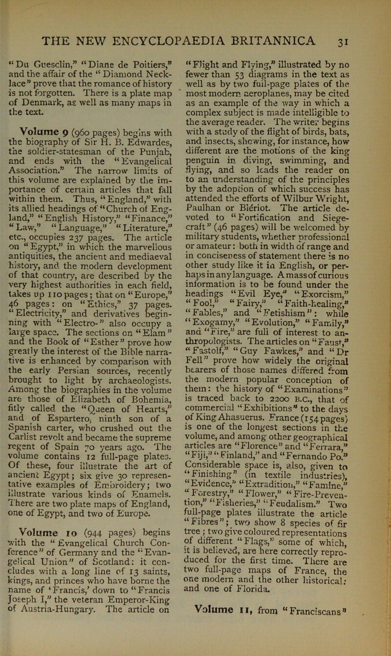 “ Da Guesclin,” “ Diane de Poitiers,” and the affair of the “ Diamond Neck- lace” prove that the romance of history is not forgotten. There is a plate map of Denmark, as well as many maps in the text. Volume 9 (960 pages) begins with the biography of Sir H. B. Edwardes, the soldier-statesman of the Punjab, and ends with the “ Evangelical Association.” The narrow limits of this volume are explained by the im- portance of certain articles that fall within them. Thus, “England,” with its allied headings of “Church of Eng- land,” “English History,” “Finance,” “ Law,” “ Language,” “ Literature,” etc., occupies 237 pages. The article on “ Egypt,” in which the marvellous antiquities, the ancient and mediaeval history, and the modem development of that country, are described by the very highest authorities in each field, takes up no pages; that on “Europe,” 46 pages: on “Ethics,” 37 pages. “ Electricity,” and derivatives begin- ning with “ Electro- ” also occupy a large space. The sections on “ Elam ” and the Book of “Esther” prove how greatly the interest of the Bible narra- tive is enhanced by comparison with the early Persian sources, recently brought to light by archaeologists. Among the biographies in the volume are those of Elizabeth of Bohemia, fitly called the “Queen of Hearts,” and of Espartero, ninth son of a Spanish carter, who crushed out the Carlist revolt and became the supreme regent of Spain 70 years ago. The volume contains 12 full-page plates. Of these, four illustrate the art of ancient Egypt; six give 30 represen- tative examples of Embroidery; two illustrate various kinds of Enamels. There are two plate maps of England, one of Egypt, and two of Europe. Volume 10 (944 pages) begins with the “ Evangelical Church Con- ference” of Germany and the “Evan- gelical Union” of Scotland: it con- cludes with a long line of 13 saints, kings, and princes who have borne the name of ‘Francis/down to “Francis Joseph I,” the veteran Emperor-King of Austria-Hungary. The article on “Flight and Flying,” illustrated by no fewer than 53 diagrams in the text as well as by two full-page plates of the most modem aeroplanes, may be cited as an example cf the way in which a complex subject is made intelligible to the average reader. The writer begins with a study of the flight of birds, bats, and insects, showing, for instance, how different are the motions of the king penguin in diving, swimming, and flying, and so leads the reader on to an understanding of the principles by the adoption of which success has attended the efforts of Wilbur Wright, Paulhan or Bl^riot. The article de- voted to “Fortification and Siege- craft ” (46 pages) will be welcomed by military students, whether professional or amateur: both in width of range and in conciseness of statement there is no other study like it in English, or per- haps in any language. A mass of curiou s information is to be found under the headings “Evil Eye, “Exorcism,” “Fool,” “Fairy,” “Faith-healing,” “Fables,” and “Fetishism”: while “Exogamy,” “Evolution,” “Family,” and “rire,” are full of interest to an- thropologists. The articles on “Fans*-,” “Fastolf,” “Guy Fawkes, and “Dr Fell” prove how widely the original bearers of those names differed from the modern popular conception of them: the history of “Examinations” is traced back to 2200 B.C., that of commercial “Exhibitions” to the days of King Ahasuerus. France (154 pages) is one of the longest sections in the volume, and among other geographical articles are “Florence” and “Ferrara,” “Fiji, “Finland,” and “Fernando Po.” Considerable space is, also, given to “Finishing (in textile industries), “Evidence,” “Extradition,” “Famine,” “Forestry,” “Flower,” “Fire-Preven- tion,” “Fisheries,” “Feudalism.” Two full-page plates illustrate the article “Fibres”; two show 8 species of fir tree; two give coloured representations of different “Flags,” some of which, it is believed, are here correctly repro- duced for the first time. There are two full-page maps of France, the one modem and the other historical; and one of Florida. Volume II, from “Franciscans”