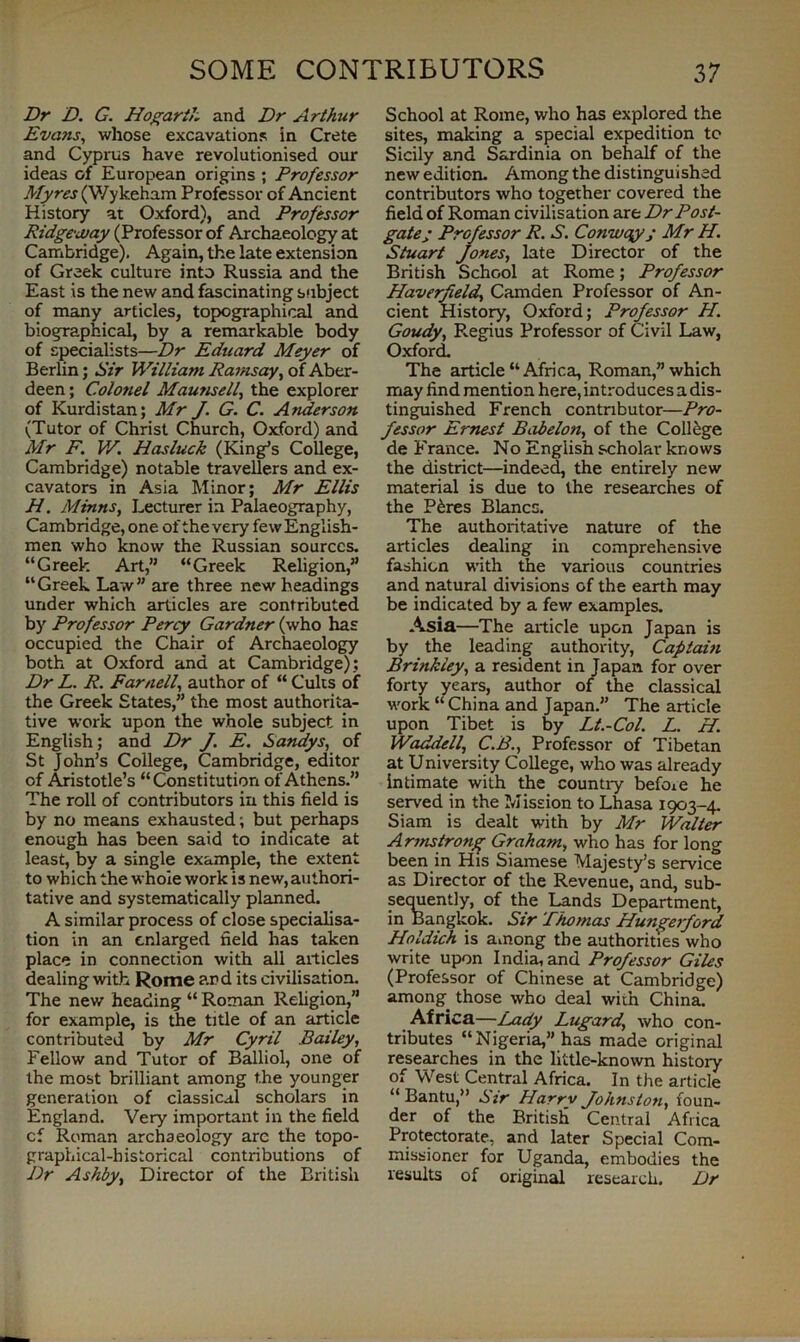 Dr D. G. Hogarth and Dr Arthur Evans, whose excavations in Crete and Cyprus have revolutionised our ideas of European origins ; Professor Myres (V/ykeham Professor of Ancient History at Oxford), and Professor Ridgeway (Professor of Archaeology at Cambridge). Again, the late extension of Greek culture into Russia and the East is the new and fascinating subject of many articles, topographical and biographical, by a remarkable body of specialists—Dr Eduard Meyer of Berlin; Sir William Ramsay, of Aber- deen; Colonel Maunsell, the explorer of Kurdistan; Mr J. G. C. Anderson (Tutor of Christ Church, Oxford) and Mr F. W. Hasluck (King’s College, Cambridge) notable travellers and ex- cavators in Asia Minor; Mr Ellis H. Minns, Lecturer in Palaeography, Cambridge, one of the very few English- men who know the Russian sources. “Greek Art,” “Greek Religion,” “Greek Law” are three new headings under which articles are contributed by Professor Percy Gardner (who has occupied the Chair of Archaeology both at Oxford and at Cambridge); Dr L. R. Parnell, author of “ Cults of the Greek States,” the most authorita- tive work upon the whole subject in English; and Dr J. E. Sandys, of St John’s College, Cambridge, editor of Aristotle’s “Constitution of Athens.” The roll of contributors in this field is by no means exhausted; but perhaps enough has been said to indicate at least, by a single example, the extent to which the whole work is new, authori- tative and systematically planned. A similar process of close specialisa- tion in an enlarged field has taken place in connection with all articles dealing with Rome and its civilisation. The new heading “ Roman Religion,” for example, is the title of an article contributed by Mr Cyril Bailey, Fellow and Tutor of Balliol, one of the most brilliant among t.he younger generation of classical scholars in England. Very important in the field cf Roman archaeology are the topo- graphical-historical contributions of Dr Ashby, Director of the British School at Rome, who has explored the sites, making a special expedition to Sicily and Sardinia on behalf of the new edition. Among the distinguished contributors who together covered the field of Roman civilisation are Dr Post- gate; Professor R. S. Conwqy; Mr H. Stuart Jones, late Director of the British School at Rome; Professor Haverfield, Camden Professor of An- cient History, Oxford; Professor H. Goudy, Regius Professor of Civil Law, Oxford. The article “Africa, Roman,” which may find mention here, introduces a dis- tinguished French contributor—Pro- fessor Ernest Babelon, of the College de France. No English scholar knows the district—indeed, the entirely new material is due to the researches of the P6res Blancs. The authoritative nature of the articles dealing in comprehensive fashion with the various countries and natural divisions of the earth may be indicated by a few examples. Asia—The article upon Japan is by the leading authority, Captain Brinkley, a resident in Japan for over forty years, author of the classical work “ China and Japan.” The article upon Tibet is by Lt.-Col. L. H. Waddell, C.B., Professor of Tibetan at University College, who was already intimate with the countiy befoie he served in the Mission to Lhasa 1903-4. Siam is dealt with by Mr Walter A rmstrong Graham, who has for long been in His Siamese Majesty’s service as Director of the Revenue, and, sub- sequently, of the Lands Department, in Bangkok. Sir Thomas Hungerford Holdich is among the authorities who write upon India, and Professor Giles (Professor of Chinese at Cambridge) among those who deal with China. Africa—I^xdy Lugard, who con- tributes “Nigeria,” has made original researches in the little-known history of West Central Africa. In the article “Bantu,” Sir Harry Johnston, foun- der of the British Central Africa Protectorate, and later Special Com- missioner for Uganda, embodies the results of original research. Dr