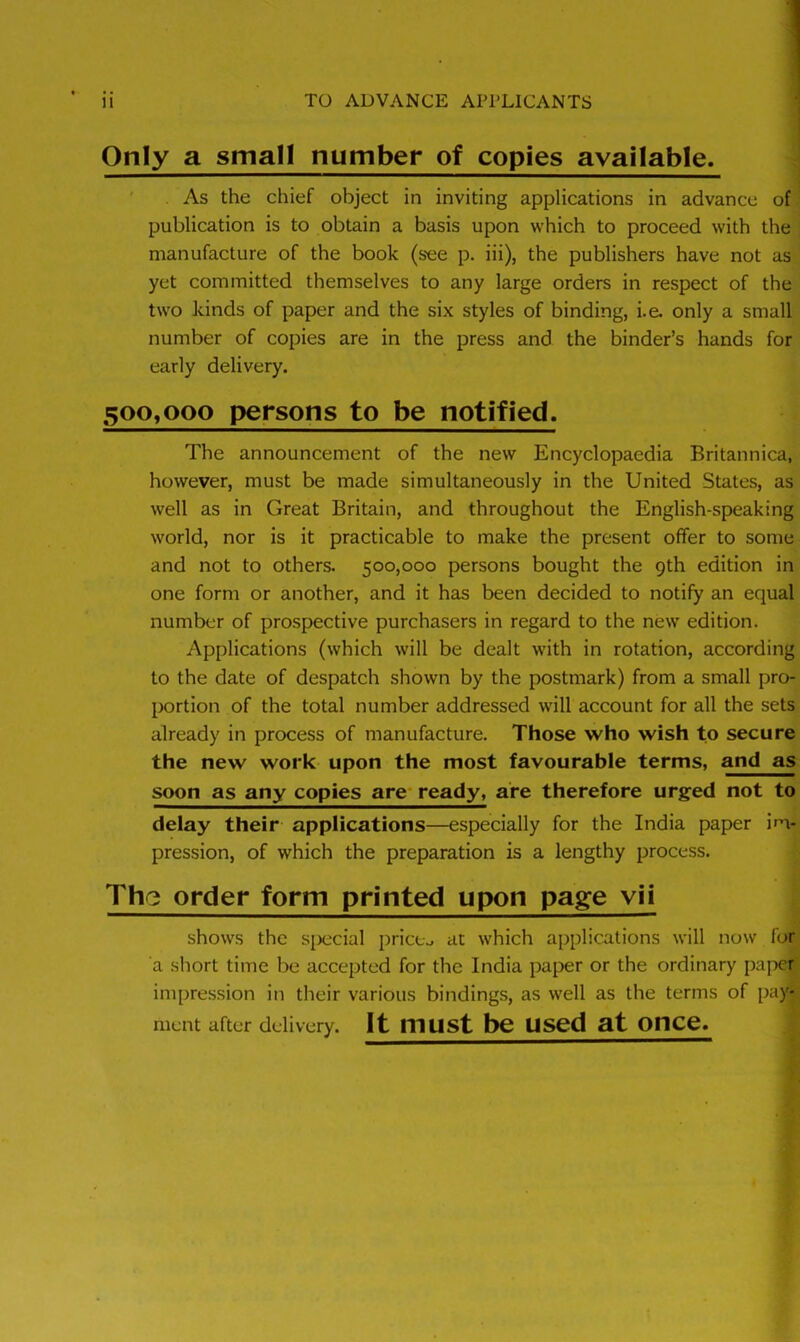 Only a small number of copies available. As the chief object in inviting applications in advance of publication is to obtain a basis upon which to proceed with the manufacture of the book (see p. iii), the publishers have not as yet committed themselves to any large orders in respect of the two kinds of paper and the six styles of binding, i.e. only a small number of copies are in the press and the binder’s hands for early delivery. 500,000 persons to be notified. The announcement of the new Encyclopaedia Britannica, however, must be made simultaneously in the United States, as well as in Great Britain, and throughout the English-speaking world, nor is it practicable to make the present offer to some and not to others. 500,000 persons bought the 9th edition in one form or another, and it has been decided to notify an equal number of prospective purchasers in regard to the new edition. Applications (which will be dealt with in rotation, according to the date of despatch shown by the postmark) from a small pro- portion of the total number addressed will account for all the sets already in process of manufacture. Those who wish to secure the new work upon the most favourable terms, and as soon as any copies are ready, are therefore urged not to delay their applications—especially for the India paper im- pression, of which the preparation is a lengthy process. The order form printed upon page vii shows the special prices at which applications will now for a short time be accepted for the India paper or the ordinary paper impression in their various bindings, as well as the terms of pay- ment after delivery. It must be used at once.