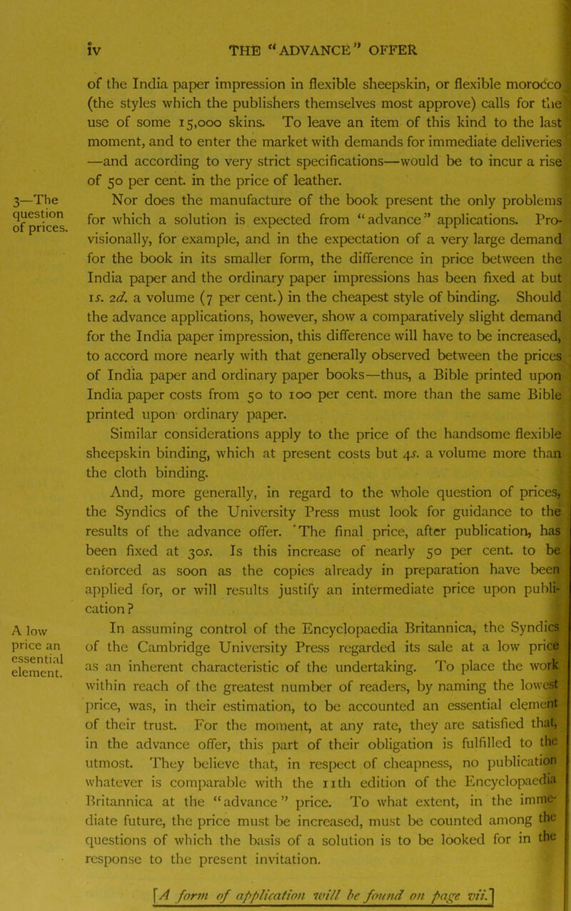 3—The question of prices. A low price an essential element. of the India paper impression in flexible sheepskin, or flexible moroCco (the styles which the publishers themselves most approve) calls for the' use of some 15,000 skins. To leave an item of this kind to the last; moment, and to enter the market with demands for immediate deliveries —and according to very strict specifications—would be to incur a rise; of 50 per cent, in the price of leather. Nor does the manufacture of the book present the only problems for which a solution is expected from “advance” applications. Pro- visionally, for example, and in the expectation of a very large demand for the book in its smaller form, the difference in price between the India paper and the ordinary paper impressions has been fixed at but li-. 2d. a volume (7 per cent.) in the cheapest style of binding. Should the advance applications, however, show a comparatively slight demand for the India paper impression, this difference will have to be increased, to accord more nearly with that generally observed between the prices of India paper and ordinary paper books—thus, a Bible printed upon India paper costs from 50 to 100 per cent, more than the same Bible printed upon ordinary paper. Similar considerations apply to the price of the handsome flexible sheepskin binding, which at present costs but 4s. a volume more than the cloth binding. And, more generally, in regard to the whole question of prices, the Syndics of the University Press must look for guidance to the results of the advance offer. The final price, after publication, has been fixed at 30s. Is this increase of nearly 50 per cent, to be enforced as soon as the copies already in preparation have been applied for, or will results justify an intermediate price upon publi- cation ? In assuming control of the Encyclopaedia Britannica, the Syndics of the Cambridge University Press regarded its sale at a low price as an inherent characteristic of the undertaking. To place the work within reach of the greatest number of readers, by naming the lowest price, was, in their estimation, to be accounted an essential element of their trust. For the moment, at any rate, they are satisfied that, in the advance offer, this part of their obligation is fulfilled to the utmost. They believe that, in respect of cheapness, no publication whatever is comparable with the nth edition of the Encyclopaedia Britannica at the “advance” price. To what extent, in the imme- diate future, the price must be increased, must be counted among the questions of which the basis of a solution is to be looked for in the response to the present invitation. \ A form of application will be found on page zv'/.]