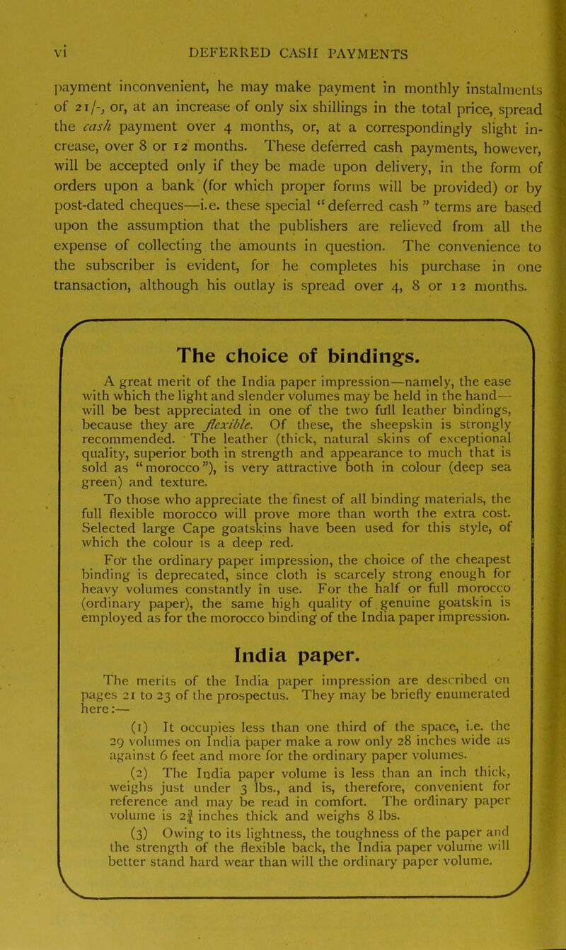 payment inconvenient, he may make payment in monthly instalments of 21 j~} or, at an increase of only six shillings in the total price, spread the cash payment over 4 months, or, at a correspondingly slight in- crease, over 8 or 12 months. These deferred cash payments, however, will be accepted only if they be made upon delivery, in the form of orders upon a bank (for which proper forms will be provided) or by post-dated cheques—i.e. these special “deferred cash ” terms are based upon the assumption that the publishers are relieved from all the expense of collecting the amounts in question. The convenience to the subscriber is evident, for he completes his purchase in one transaction, although his outlay is spread over 4, 8 or 12 months. — \ The choice of bindings. A great merit of the India paper impression—namely, the ease with which the light and slender volumes may be held in the hand— will be best appreciated in one of the two full leather bindings, because they are flexible. Of these, the sheepskin is strongly recommended. The leather (thick, natural skins of exceptional quality, superior both in strength and appearance to much that is sold as “ morocco ”), is very attractive both in colour (deep sea green) and texture. To those who appreciate the finest of all binding materials, the full flexible morocco will prove more than worth the extra cost. Selected large Cape goatskins have been used for this style, of which the colour is a deep red. For the ordinary paper impression, the choice of the cheapest binding is deprecated, since cloth is scarcely strong enough for heavy volumes constantly in use. For the half or full morocco (ordinary paper), the same high quality of genuine goatskin is employed as for the morocco binding of the India paper impression. India paper. The merits of the India paper impression are described on pages 21 to 23 of the prospectus. They may be briefly enumerated here:— (1) It occupies less than one third of the space, i.e. the 29 volumes on India paper make a row only 28 inches wide as against 6 feet and more for the ordinary paper volumes. (2) The India paper volume is less than an inch thick, weighs just under 3 lbs., and is, therefore, convenient for reference and may be read in comfort. The ordinary' paper volume is 2| inches thick and weighs 8 lbs. (3) Owing to its lightness, the toughness of the paper and the strength of the flexible back, the India paper volume will better stand hard wear than will the ordinary paper volume. V /
