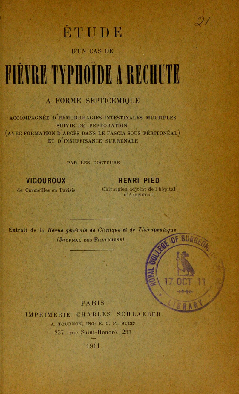 É T U D E D’üN CAS DE A FORME SEPTICÉMIQUE ACCOMPAGNÉE d’hÉMORRHAGIES INTESTINALES MULTIPLES SUIVIE DE PERFORATION (avec formation d’abcès dans le fascia sous-péritonéal) ET d’insuffisance SURRÉNALE PAR LES DOCTEURS VIGOUROUX de Corneilles en Parisis HENRI PIED Chirurgien adjoint de l’hùpital d’Argenteuil A. TOURNON, ING’’ E. C. P., SUCC 257, rue Sainl-llonoré, 257 1911