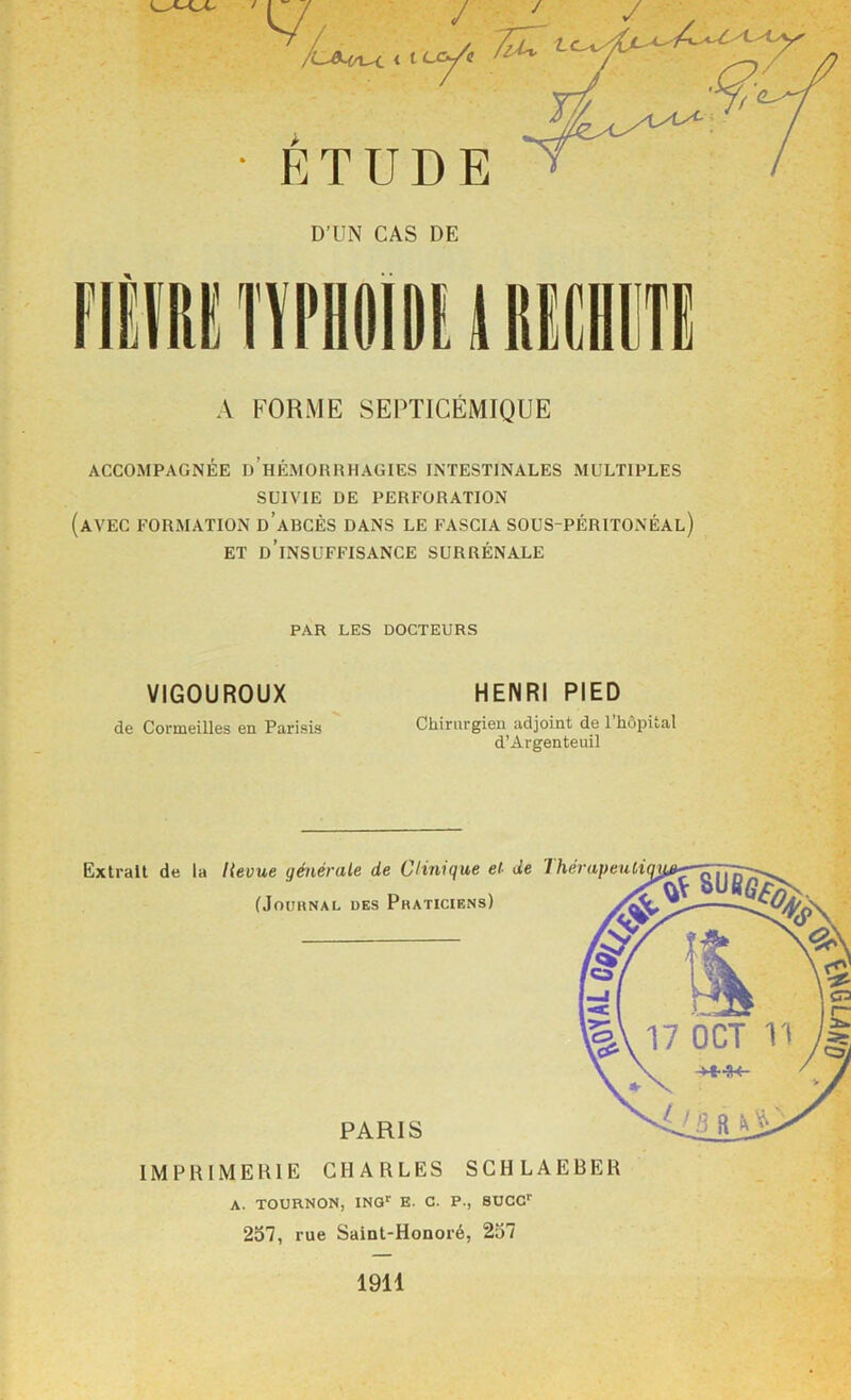 / / 7lu uy^i < I ETUDE D’UN CAS DE A FORME SEPTICÉMIQUE ACCOMPAGNÉE d’hÉMORRHAGIES INTESTINALES MULTIPLES SUIVIE DE PERFORATION (avec FORMATION d’aBCÈS DANS LE FASCIA SOUS-PÉRITONÉAL) ET d’insuffisance SURRÉNALE PAR LES DOCTEURS VIGOUROUX de Cormeilles en Parisis HENRI PIED Chirurgien adjoint de l’hôpital d’Argenteuil Extrait de la Hevue générale de Clinique et- de (Jouhnal des Pkaticiens) PARIS IMPRIMERIE CHARLES SCHLAEBER A. TOURNON, ING*' E. C. P., SOCC 257, rue Saint-Honoré, 257 1911