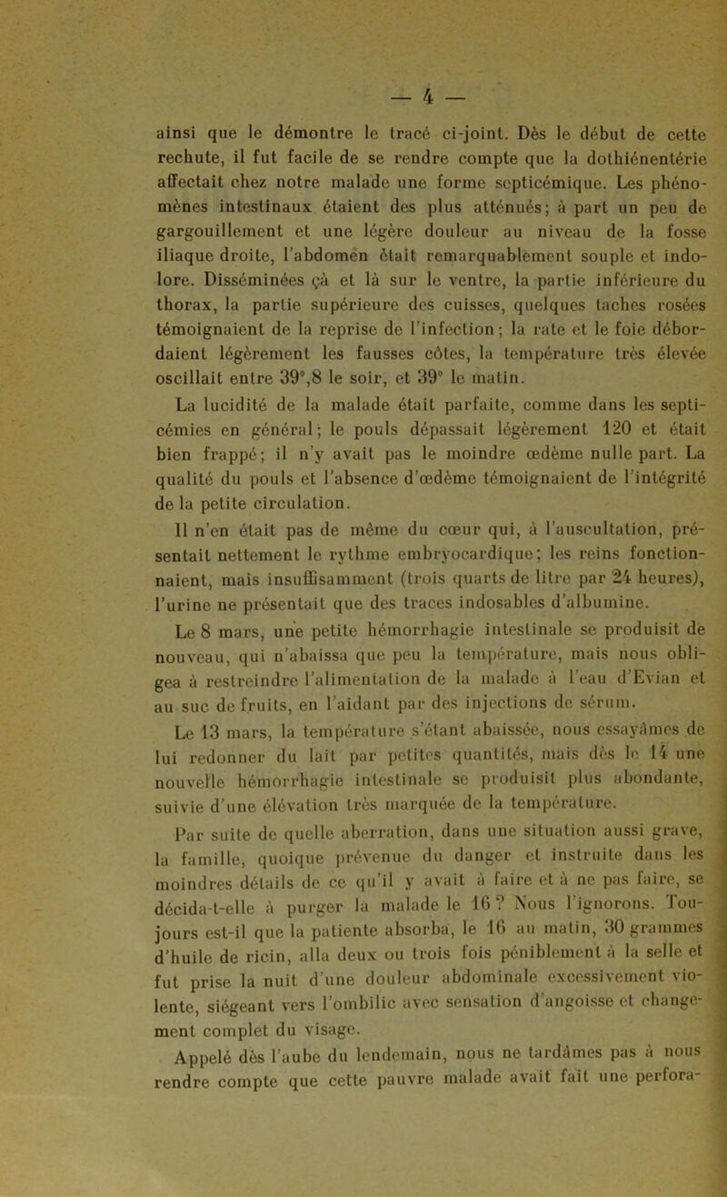 ainsi que le démontre le tracé ci-joint. Dès le début de cette rechute, il fut facile de se rendre compte que la dothiénentérie affectait chez notre malade une forme septicémique. Les phéno- mènes intestinaux étaient des plus atténués; à part un peu de gargouillement et une légère douleur au niveau de la fosse iliaque droite, l’abdomen était remarquablement souple et indo- lore. Disséminées çà et là sur le ventre, la partie inférieure du tborax, la partie supérieure des cuisses, quelques taches rosées témoignaient de la reprise de l’infection; la rate et le foie débor- daient légèrement les fausses côtes, la température très élevée oscillait entre 39°,8 le soir, et 39° le matin. La lucidité de la malade était parfaite, comme dans les septi- cémies en général; le pouls dépassait légèrement 120 et était bien frappé; il n’y avait pas le moindre œdème nulle part. La qualité du pouls et l’absence d’œdème témoignaient de l’intégrité de la petite circulation. 11 n’en était pas de même du cœur qui, à l’auscultation, pré- sentait nettement le rythme embryocardique; les reins fonction- naient, mais insulEsamment (trois quarts de litre par 24 heures), l’urine ne présentait que des traces indosables d’albumine. Le 8 mars, une petite hémorrhagie intestinale se produisit de nouveau, qui n’abaissa que peu la température, mais nous obli- gea à restreindre l’alimentation de la malade à l’eau d’Evian et au suc de fruits, en l’aidant par des injections de sérum. Le 13 mars, la température s’étant abaissée, nous essayâmes de lui redonner du lait par petites quantités, mais dès le 14 une nouvelle hémorrhagie intestinale se produisit plus abondante, suivie d’une élévation très marquée de la température. Par suite de quelle aberration, dans une situation aussi grave, la famille, quoique prévenue du danger et instruite dans les moindres détails de ce qu il y avait a faire et à ne pas faire, se décida-t-elle à purger la malade le 16? Nous l’ignorons. Tou- jours est-il que la patiente absorba, le 16 au matin, 30 grammes d’huile de ricin, alla deux ou trois fois péniblement à la selle et fut prise la nuit d’une douleur abdominale excessivement vio- lente, siégeant vers l’ombilic avec sensation d’angoi.sse et change- ment complet du visage. Appelé dès l’aube du lendemain, nous ne tardâmes pas à nous rendre compte que cette pauvre malade avait fait une perfora-