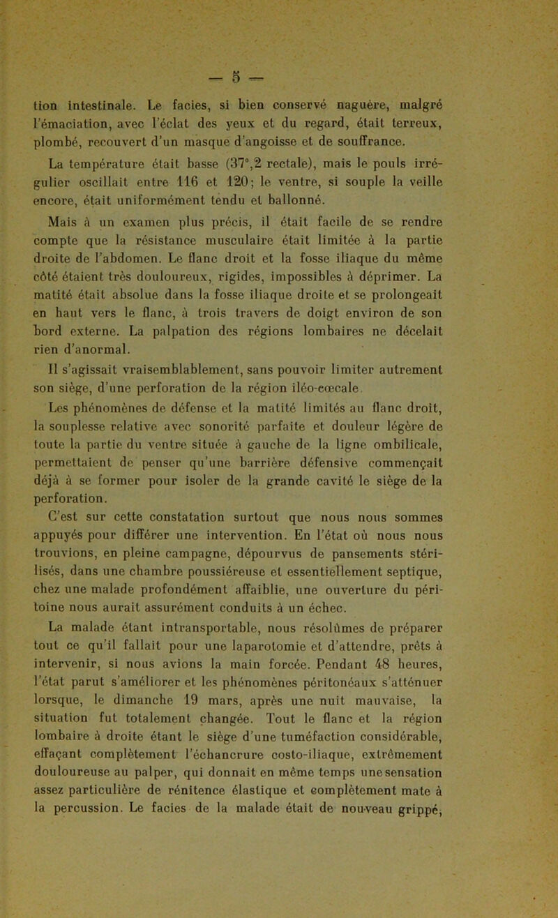 tion intestinale. Le faciès, si bien conservé naguère, malgré l’émaciation, avec l’éclat des yeux et du regard, était terreux, plombé, recouvert d’un masque d’angoisse et de souffrance. La température était basse (37°,2 rectale), mais le pouls irré- gulier oscillait entre 116 et 120; le ventre, si souple la veille encore, était uniformément tendu et ballonné. Mais à un examen plus précis, il était facile de se rendre compte que la résistance musculaire était limitée à la partie droite de l’abdomen. Le flanc droit et la fosse iliaque du même côté étaient très douloureux, rigides, impossibles à déprimer. La matité était absolue dans la fosse iliaque droite et se prolongeait en haut vers le flanc, à trois travers de doigt environ de son bord externe. La palpation des régions lombaires ne décelait rien d’anormal. Il s’agissait vraisemblablement, sans pouvoir limiter autrement son siège, d’une perforation de la région iléo-eœcale Les phénomènes de défense et la matité limités au flanc droit, la souplesse relative avec sonorité parfaite et douleur légère de toute la partie du ventre située è gauehe de la ligne ombilicale, permettaient de penser qu’une barrière défensive commençait déjà à se former pour isoler de la grande cavité le siège de la perforation. C’est sur cette constatation surtout que nous nous sommes appuyés pour différer une intervention. En l’état où nous nous trouvions, en pleine campagne, dépourvus de pansements stéri- lisés, dans une chambre poussiéreuse et essentiellement septique, chez une malade profondément affaiblie, une ouverture du péri- toine nous aurait assurément conduits à un échec. La malade étant intransportable, nous résolûmes de préparer tout ce qu’il fallait pour une laparotomie et d’attendre, prêts à intervenir, si nous avions la main forcée. Pendant 48 heures, l’état parut s’améliorer et les phénomènes péritonéaux s’atténuer lorsque, le dimanche 19 mars, après une nuit mauvaise, la situation fut totalement changée. Tout le flanc et la région lombaire à droite étant le siège d’une tuméfaction considérable, effaçant complètement l’échancrure costo-iliaque, extrêmement douloureuse au palper, qui donnait en même temps une sensation assez particulière de rénitence élastique et complètement mate à la percussion. Le faciès de la malade était de nouveau grippé^