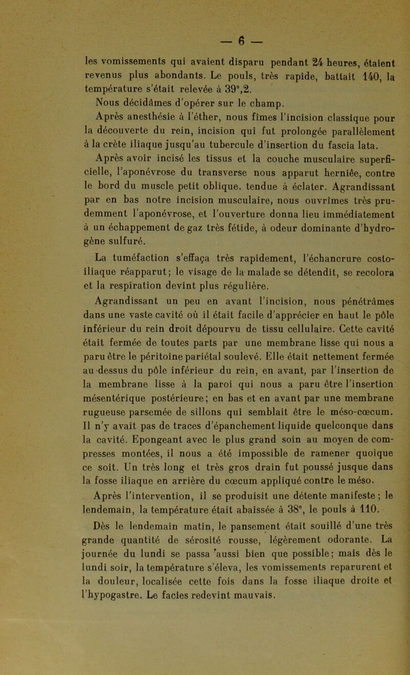 les vomissements qui avaient disparu pendant 24 heures, étalent revenus plus abondants. Le pouls, très rapide, battait 140, la température s’était relevée à 39°,2. Nous décidâmes d’opérer sur le champ. Après anesthésie à l’éther, nous fîmes l’incision classique pour la découverte du rein, incision qui fut prolongée parallèlement à la crête iliaque jusqu'au tubercule d’insertion du fascia lata. Après avoir incisé les tissus et la couche musculaire superfi- cielle, l’aponévrose du transverse nous apparut herniée, contre le bord du muscle petit oblique, tendue à éclater. Agrandissant par en bas notre incision musculaire, nous ouvrîmes très pru- demment l’aponévrose, et l’ouverture donna lieu immédiatement à un échappement de gaz très fétide, à odeur dominante d’hydro- gène sulfuré. La tuméfaction s’effaça très rapidement, l’échancrure costo- iliaque réapparut; le visage de la malade se détendit, se recolora et la respiration devint plus régulière. Agrandissant un peu en avant l’incision, nous pénétrâmes dans une vaste cavité où il était facile d’apprécier en haut le pôle inférieur du rein droit dépourvu de tissu cellulaire. Cette cavité était fermée de toutes parts par une membrane lisse qui nous a paru être le péritoine pariétal soulevé. Elle était nettement fermée au-dessus du pôle inférieur du rein, en avant, par l’insertion de la membrane lisse à la paroi qui nous a paru être l’insertion mésentérique postérieure; en bas et en avant par une membrane rugueuse parsemée de sillons qui semblait être le méso-cæcum. Il n’y avait pas de traces d’épanchement liquide quelconque dans la cavité. Epongeant avec le plus grand soin au moyen de com- presses montées, il nous a été impossible de ramener quoique ce soit. Un très long et très gros drain fut poussé jusque dans la fosse iliaque en arrière du cæcum appliqué contre le méso. Après l’intervention, il se produisit une détente manifeste; le lendemain, la température était abaissée à 38°, le pouls à 110. Dès le lendemain matin, le pansement était souillé d’une très grande quantité de sérosité rousse, légèrement odorante. La journée du lundi se passa 'aussi bien que possible; mais dès le lundi soir, la température s’éleva, les vomissements reparurent et la douleur, localisée cette fois dans la fosse iliaque droite et l’hypogastre. Le faciès redevint mauvais.