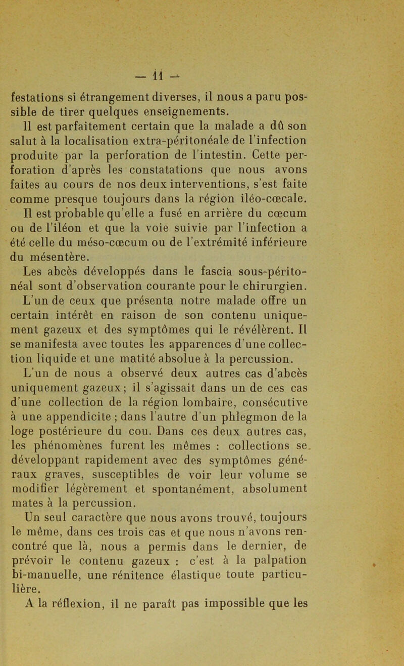 festations si étrangement diverses, il nous a paru pos- sible de tirer quelques enseignements. 11 est parfaitement certain que la malade a dû son salut à la localisation extra-péritonéale de l’infection produite par la perforation de l’intestin. Cette per- foration d’après les constatations que nous avons faites au cours de nos deux interventions, s’est faite comme presque toujours dans la région iléo-cœcale. Il est probable qu’elle a fusé en arrière du cæcum ou de l’iléon et que la voie suivie par l’infection a été celle du méso-cæcum ou de l’extrémité inférieure du mésentère. Les abcès développés dans le fascia sous-périto- néal sont d’observation courante pour le chirurgien. L’un de ceux que présenta notre malade offre un certain intérêt en raison de son contenu unique- ment gazeux et des symptômes qui le révélèrent. Il se manifesta avec toutes les apparences d’une collec- tion liquide et une matité absolue à la percussion. L’un de nous a observé deux autres cas d’abcès uniquement gazeux; il s’agissait dans un de ces cas d’une collection de la région lombaire, consécutive à une appendicite ; dans l’autre d’un phlegmon de la loge postérieure du cou. Dans ces deux autres cas, les phénomènes furent les mêmes : collections se. développant rapidement avec des symptômes géné- raux graves, susceptibles de voir leur volume se modifier légèrement et spontanément, absolument mates à la percussion. Un seul caractère que nous avons trouvé, toujours le même, dans ces trois cas et que nous n’avons ren- contré que là, nous a permis dans le dernier, de prévoir le contenu gazeux : c’est à la palpation bi-manuelle, une rénitence élastique toute particu- lière. A la réflexion, il ne paraît pas impossible que les