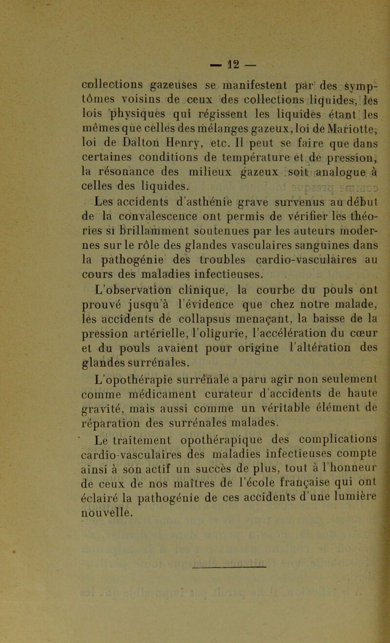 collections gazeuses se manifestent par* desrèymp- tômes voisins de ceux des collections Jicjuides-. ïés lois physiques qui régissent les liquidés étant'les mêmes que celles des mélanges gazeux, loi deMariotte? loi de Dàlton Henry, etc. Il peut se faire que dans certaines conditions de température et de pression, la résonance des milieux gazeux isoit’analogue à J celles des liquides. ' | . Les accidents d’asthénie grave survenus aù début ^ de là convalescence ont permis de vérifier les théo- ries si brillamment soutenues par les auteurs moder- nes sur le rôle des glandes vasculaires sanguines dans la pàthogénie’ des troubles cardio-vasculaires au cours des maladies infectieuses. L’observation clinique, la courbe du pouls ont prouvé jusqu’à l’évidence que chez notre malade, les accidents de collapsus menaçant, la baisse de la pression artérielle, l’oligurie, l’accélération du cœur et du pouls avaient pour origine l’altération des glandes surrénales. L’opothérapie surrénale a paru agir non seulement comme médicament curateur d’accidents de haute gravité, mais aussi comme un véritable élément de réparation des surrénales malades. j ■ Le traitement opothérapique des complications cardio-vasculaires des maladies infectieuses compte i ainsi à son actif un succès de plus, tout à l’honneur ^ de ceux de nos maîtres de l’école française qui ont , éclairé la pathogénie de ces accidents d’une lumière nouvelle. \