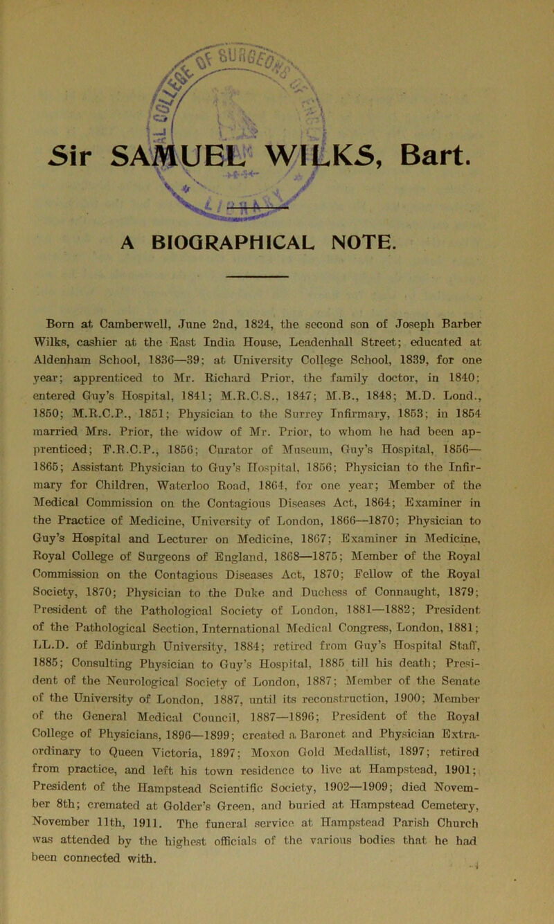 \ Sir SAMUEL WILKS, Bart. A BIOGRAPHICAL NOTE. Born at. Camberwell, June 2nd, 1824, the second son of Joseph Barber Wilks, cashier at the East India House, Leadenhnll Street; educated at Aldenham School, 183(5—39: at University College School, 1839, for one year; apprenticed to Mr. Richard Prior, the family doctor, in 1840; entered Gay’s Hospital, 1841; M.R.C.S., 1847; M.B., 1848; M.D. Load., 1850; M.R.C.P., 1851; Physician to the Surrey Infirmary, 1853; in 1854 married Mrs. Prior, the widow of Mr. Prior, to whom he had been ap- prenticed; F.R.C.P., 185G; Curator of Museum, Guy’s Hospital, 185G— 1865; Assistant Physician to Guy’s Hospital, 1856; Physician to the Infir- mary for Children, Waterloo Rond, 1864, for one year; Member of the Medical Commission on the Contagious Diseases Act, 1864; Examiner in the Practice of Medicine, University of London, 1866—1870; Physician to Guy’s Hospital and Lecturer on Medicine, 18G7; Examiner in Medicine, Royal College of Surgeons of England, 18G8—1875; Member of the Royal Commission on the Contagious Diseases Act, 1870; Fellow of the Royal Society, 1870; Physician to the Duke and Duchess of Connaught, 1879; President of the Pathological Society of London, 1881—1882; President of the Pathological Section, International Medical Congress, London, 1881; LL.D. of Edinburgh University, 1884; retired from Guy’s Hospital St.afT, 1885; Consulting Physician to Guy’s Hospital, 1885 till his death; Presi- dent of the Neurological Society of London, 1887; Member of the Senate of the University of London, 1887, nnt.il its reconstruction, 1900; Member of the General Medical Council, 1887—189G; President of the Royal College of Physicians, 189G—1899; created a. Baronet and Physician Extra- ordinary to Queen Victoria, 1897; Moxon Gold Medallist, 1897; retired from practice, and left his town residence to live at Hampstead, 1901; President of the Hampstead Scientific Society, 1902—1909; died Novem- ber 8th; cremated at Goldcr’s Green, and buried at Hampstead Cemetery, November 11th, 1911. The funeral service at Hampstead Parish Church was attended by the highest officials of the varions bodies that he had been connected with.