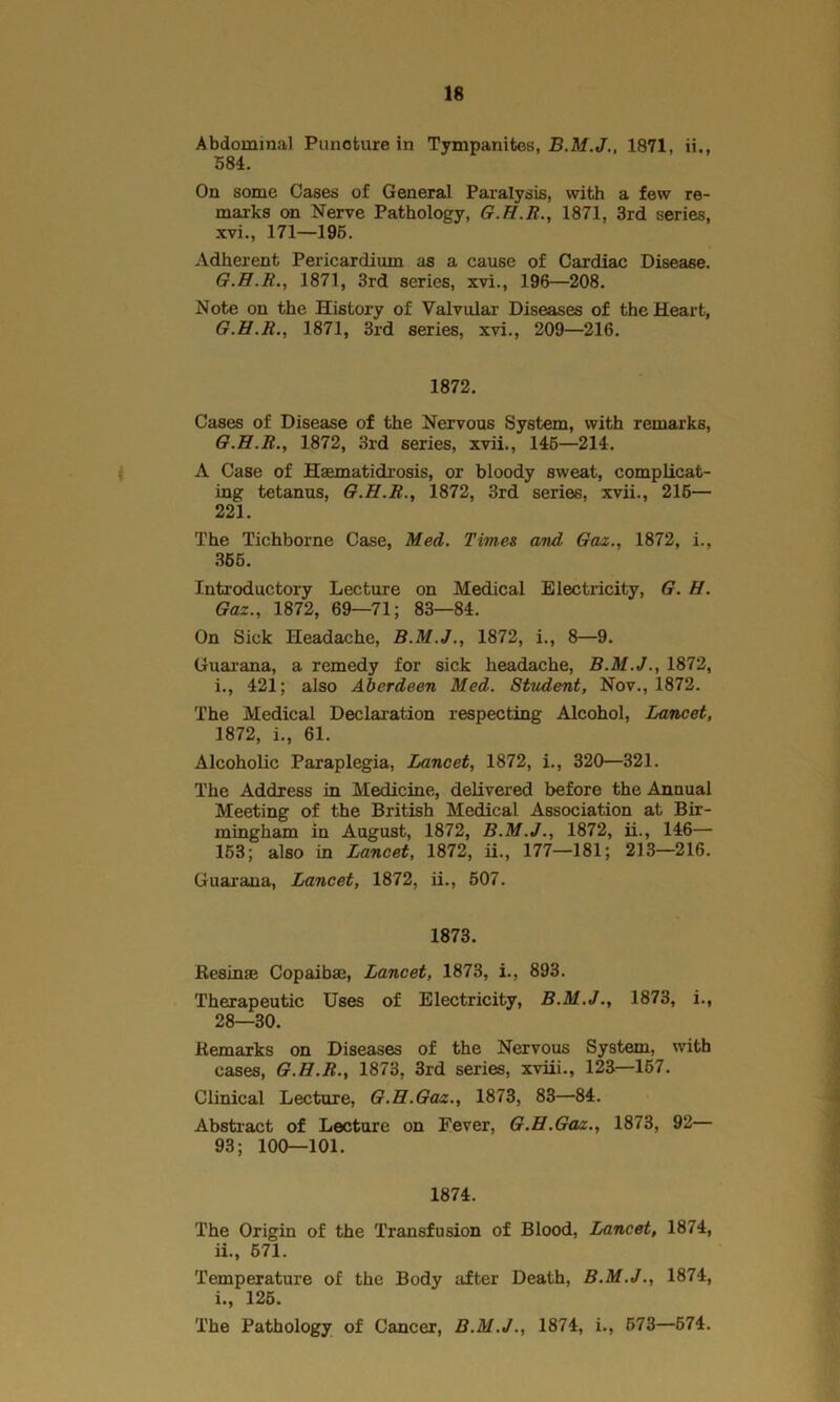 Abdominal Punoture in Tympanites, 1871, ii., 584. On some Cases of General Paralysis, with a few re- marks on Nerve Pathology, 1871, 3rd series, xvi., 171—195. Adherent Pericardium as a cause of Cardiac Disease. G.H.R., 1871, 3rd series, xvi., 196—208. Note on the History of Valvular Diseases of the Heart, G.H.R., 1871, 3rd series, xvi., 209—216. 1872. Cases of Disease of the Nervous System, with remarks, G.H.R., 1872, 3rd series, xvii., 145—214. A Case of Hasmatidrosis, or bloody sweat, complicat- ing tetanus, G.H.R., 1872, 3rd series, xvii., 215— 221. The Tichborne Case, Med. Times and Gaz., 1872, i., 365. Introductory Lecture on Medical Electricity, G. H. Gaz., 1872, 69—71; 83—84. On Sick Headache, B.M.J., 1872, i., 8—9. Guarana, a remedy for sick headache, B.M.J., 1872, i., 421; also Aberdeen Med. Student, Nov., 1872. The Medical Declaration respecting Alcohol, Lancet, 1872, i., 61. Alcoholic Paraplegia, Lancet, 1872, i., 320—321. The Address in Medicine, delivered before the Annual Meeting of the British Medical Association at Bir- mingham in August, 1872, B.M.J., 1872, ii., 146— 153; also in Lancet, 1872, ii., 177—181; 213—216. Guarana, Lancet, 1872, ii., 507. 1873. Resin* Copaibas, Lancet, 1873, i., 893. Therapeutic Uses of Electricity, B.M.J., 1873, i., 28—30. Remarks on Diseases of the Nervous System, with cases, G.H.R., 1873, 3rd series, xviii., 123—167. Clinical Lecture, G.H.Gaz., 1873, 83—84. Abstract of Lecture on Fever, G.H.Gaz., 1873, 92— 93; 100—101. 1874. The Origin of the Transfusion of Blood, Lancet, 1874, 11., 571. Temperature of the Body after Death, B.M.J., 1874, 1., 125. The Pathology of Cancer, B.M.J., 1874, i., 573—574.