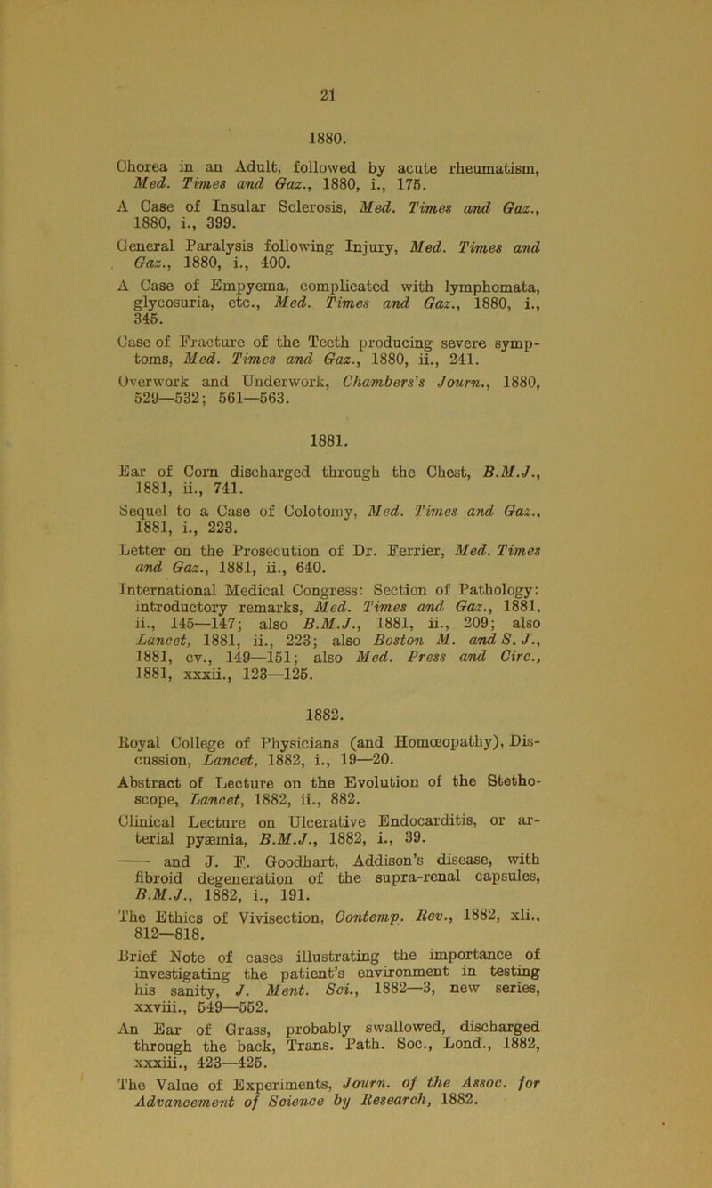 1880. Chorea in an Adult, followed by acute rheumatism, Med. Times and Gaz., 1880, i., 175. A Case of Insular Sclerosis, Med. Times and Gaz., 1880, i., 399. General Paralysis following Injury, Med. Times and Gaz., 1880, i., 400. A Case of Empyema, complicated with lymphomata, glycosuria, etc., Med. Times and Gaz., 1880, i., 345. Case of Fracture of the Teeth producing severe symp- toms, Med. Times and Gaz., 1880, ii., 241. Overwork and Underwork, Chambers’s Journ., 1880, 529—532; 561—563. 1881. Ear of Com discharged through the Chest, B.M.J., 1881, ii., 741. Sequel to a Case of Colotomy, Med. Times and Gaz., 1881, i., 223. Letter on the Prosecution of Dr. Ferrier, Med. Times and Gaz., 1881, ii., 640. international Medical Congress: Section of Pathology: introductory remarks, Med. Times and, Gaz., 1881, ii., 145—147; also B.M.J., 1881, ii., 209; also Lancet, 1881, ii., 223; also Boston M. andS.J., 1881, cv., 149—151; also Med. Press and Giro., 1881, xxxii., 123—125. 1882. Royal College of Physicians (and Homoeopathy), Dis- cussion, Lancet, 1882, i., 19—20. Abstract of Lecture on the Evolution of the Stetho- scope, Lancet, 1882, ii., 882. Clinical Lecture on Ulcerative Endocarditis, or ar- terial pyaemia, B.M.J., 1882, i., 39. and J. F. Goodhart, Addison’s disease, with fibroid degeneration of the supra-renal capsules, B.M.J., 1882, i., 191. The Ethics of Vivisection, Contemp. llev., 1882, xli., 812—818. Brief Note of cases illustrating the importance of investigating the patient’s environment in testing his sanity, J. Ment. Sci., 1882—3, new series, xxviii., 549—552. An Ear of Grass, probably swallowed, discharged through the back, Trans. Path. Soc., Lond., 1882, xxxiii., 423—425. The Value of Experiments, Journ. oj the Assoc, for Advancement of Science by Research, 1882.