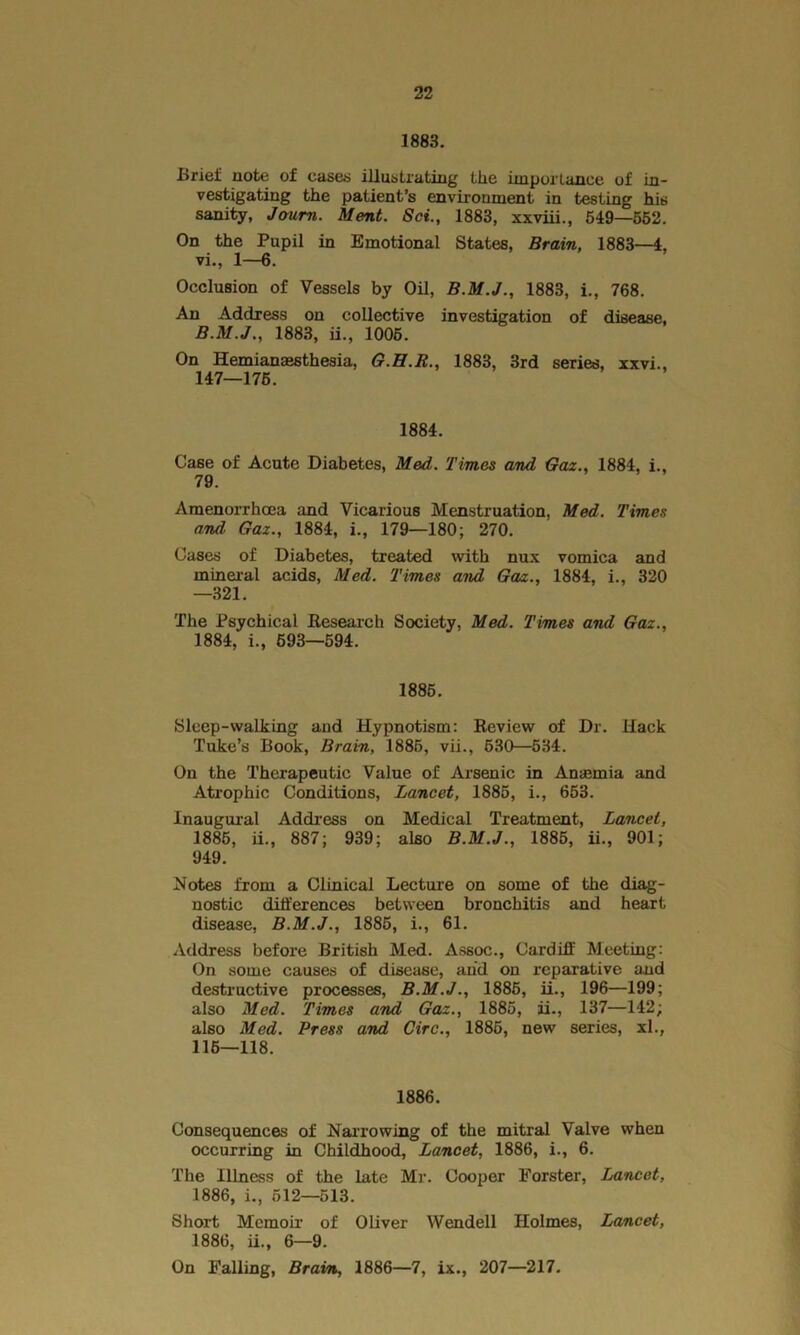 1883. Uriel; note of cases illustrating the importance of in- vestigating the patient’s environment in testing his sanity, Jaum. Ment. Set., 1883, xxviii., 549—552. On the Pupil in Emotional States, Brain, 1883—4, vi., 1—6. Occlusion of Vessels by Oil, 1883, i., 768. An Address on collective investigation of disease, B.M.J., 1883, ii., 1005. On Hemianaesthesia, G.H.R., 1883, 3rd series, xxvi., 147—175. 1884. Case of Acute Diabetes, Med. Times and Gaz., 1884, i., 79. Amenorrhoea and Vicarious Menstruation, Med. Times and, Gaz., 1884, i., 179—180; 270. Cases of Diabetes, treated with nux vomica and mineral acids, Med. Times and Gaz., 1884, i., 320 —321. The Psychical Research Society, Med. Times and Gaz., 1884, i., 693—594. 1885. Sleep-walking and Hypnotism: Review of Dr. Hack Tuke’s Book, Brain, 1885, vii., 530—534. On the Therapeutic Value of Arsenic in Anaemia and Atrophic Conditions, Lancet, 1885, i., 653. Inaugural Address on Medical Treatment, Lancet, 1885, ii., 887; 939; also B.M.J., 1885, ii., 901; 949. Notes from a Clinical Lecture on some of the diag- nostic differences between bronchitis and heart disease, B.M.J., 1885, i., 61. Address before British Med. Assoc., Cardiff Meeting: On some causes of disease, and on reparative and destructive processes, B.M.J., 1885, ii., 196—199; also Med. Times and Gaz., 1885, ii., 137—142; also Med. Press and Circ., 1885, new series, xl., 116—118. 1886. Consequences of Narrowing of the mitral Valve when occurring in Childhood, Lancet, 1886, i., 6. The Illness of the late Mr. Cooper Forster, Lancet, 1886, i., 512—513. Short Memoir of Oliver Wendell Holmes, Lancet, 1886, ii., 6—9. On Falling, Brain, 1886—7, ix., 207—217.