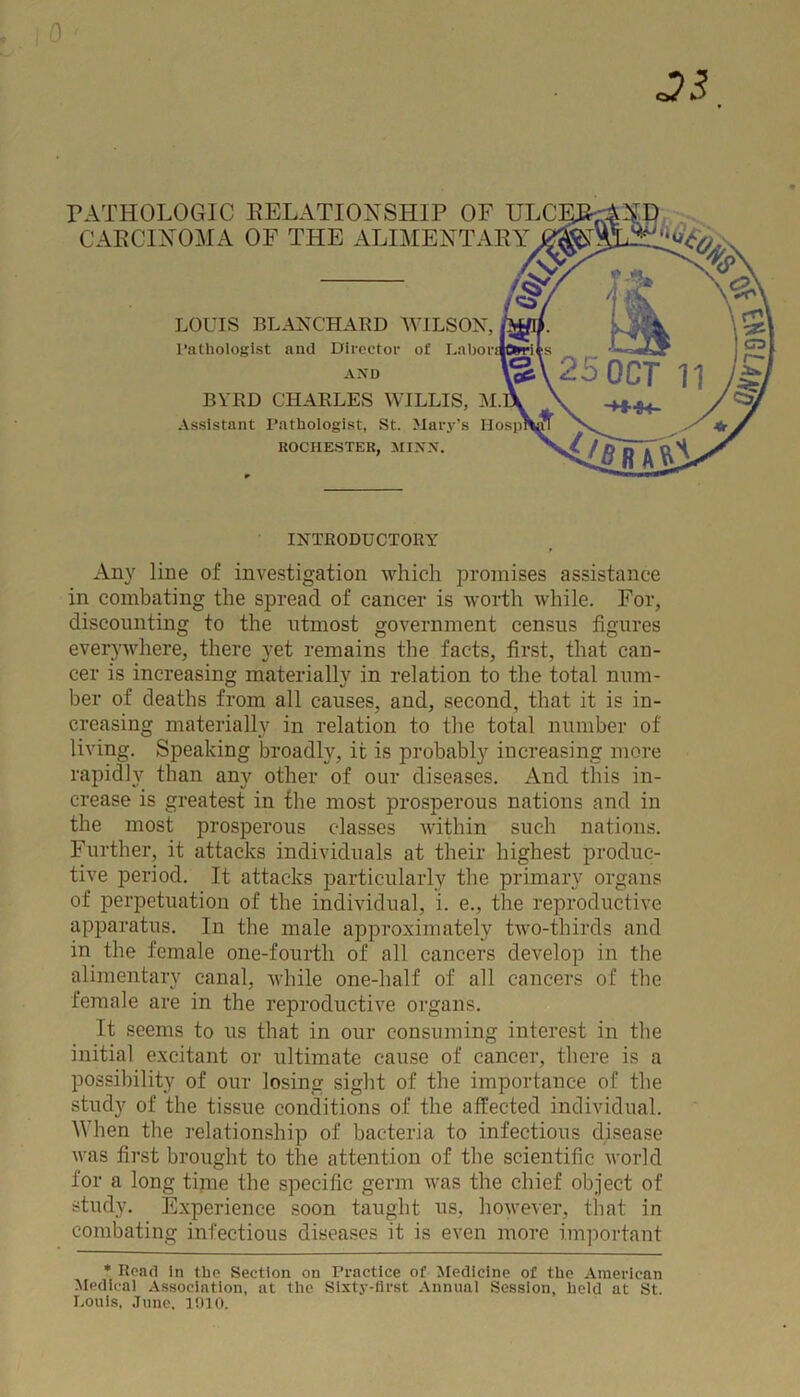 PATHOLOGIC RELATI CARCINOMA OF THE LOUIS BLANCHARD WILSON, fam. 1'athologlst and Director of Laboratories Assistant Pathologist, St. Mary’s lIos])aifr ROCHESTER, MINN. N BYRD CHARLES WILLIS, M.B INTRODUCTORY Any line of investigation which promises assistance in combating the spread of cancer is worth while. For, discounting to the utmost government census figures everywhere, there yet remains the facts, first, that can- cer is increasing materially in relation to the total num- ber of deaths from all causes, and, second, that it is in- creasing materially in relation to the total number of living. Speaking broadly, it is probably increasing more rapidly than any other of our diseases. And this in- crease is greatest in the most prosperous nations and in the most prosperous classes within such nations. Further, it attacks individuals at their highest produc- tive period. It attacks particularly the primary organs of perpetuation of the individual, i. e., the reproductive apparatus. In the male approximately two-thirds and in the female one-fourth of all cancers develop in the alimentary canal, while one-half of all cancers of the female are in the reproductive organs. It seems to us that in our consuming interest in the initial excitant or ultimate cause of cancer, there is a possibility of our losing sight of the importance of the study of the tissue conditions of the affected individual. When the relationship of bacteria to infectious disease was first brought to the attention of the scientific world for a long tijne the specific germ was the chief object of study. Experience soon taught us, however, that in combating infectious diseases it is even more important * Road in tlio Section on Practice of Medicine of the American Medical Association, at the Sixty-first Annual Session, held at St. Louis, June. 1910.