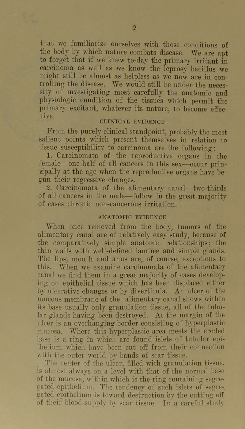 that we familiarize ourselves with those conditions of the body by which nature combats disease. We are apt to forget that if we knew to-day the primary irritant in carcinoma as well as we know the leprosy bacillus we might still be almost as helpless as we now are in con- trolling the disease. We would still be under the neces- sity of investigating most carefully the anatomic and physiologic condition of the tissues which permit the primary excitant, whatever its nature, to become effec- tive. CLINICAL EVIDENCE From the purely clinical standpoint, probably the most salient points which present themselves in relation io tissue susceptibility to carcinoma are the following: 1. Carcinomata of the reproductive organs in the female—one-half of all cancers in this sex—occur prin- cipally at the age when the reproductive organs have be- gun their regressive changes. 2. Carcinomata of the alimentary canal—two-thirds of all cancers in the male—follow in the great majority of cases chronic non-cancerous irritation. ANATOMIC EVIDENCE When once removed from the body, tumors of the alimentary canal are of relatively easy study, because of the comparatively simple anatomic relationships; the thin walls with well-defined laminae and simple glands. The lips, mouth and anus are, of course, exceptions to this. When we examine carcinomata of the alimentary canal we find them in a great majority of cases develop- ing on epithelial tissue which has been displaced either by ulcerative changes or by diverticula. An ulcer of the mucous membrane of the alimentary canal shows within its base usually only granulation tissue, all of the tubu- lar glands having been destroyed. At the margin of the ulcer is an overhanging border consisting of hyperplastic- mucosa. Where this hyperplastic area meets the eroded base is a ring in which are found islets of tubular epi- thelium which have been cut off from their connection with the outer world bv bands of scar tissue. The center of the ulcer, filled with granulation tissue, is almost always on a level with that of the normal base of the mucosa, within which is the ring containing segre- gated epithelium. The tendency of such islets of segre- gated epithelium is toward destruction by the cutting off of their blood-supply by scar tissue. In a careful study