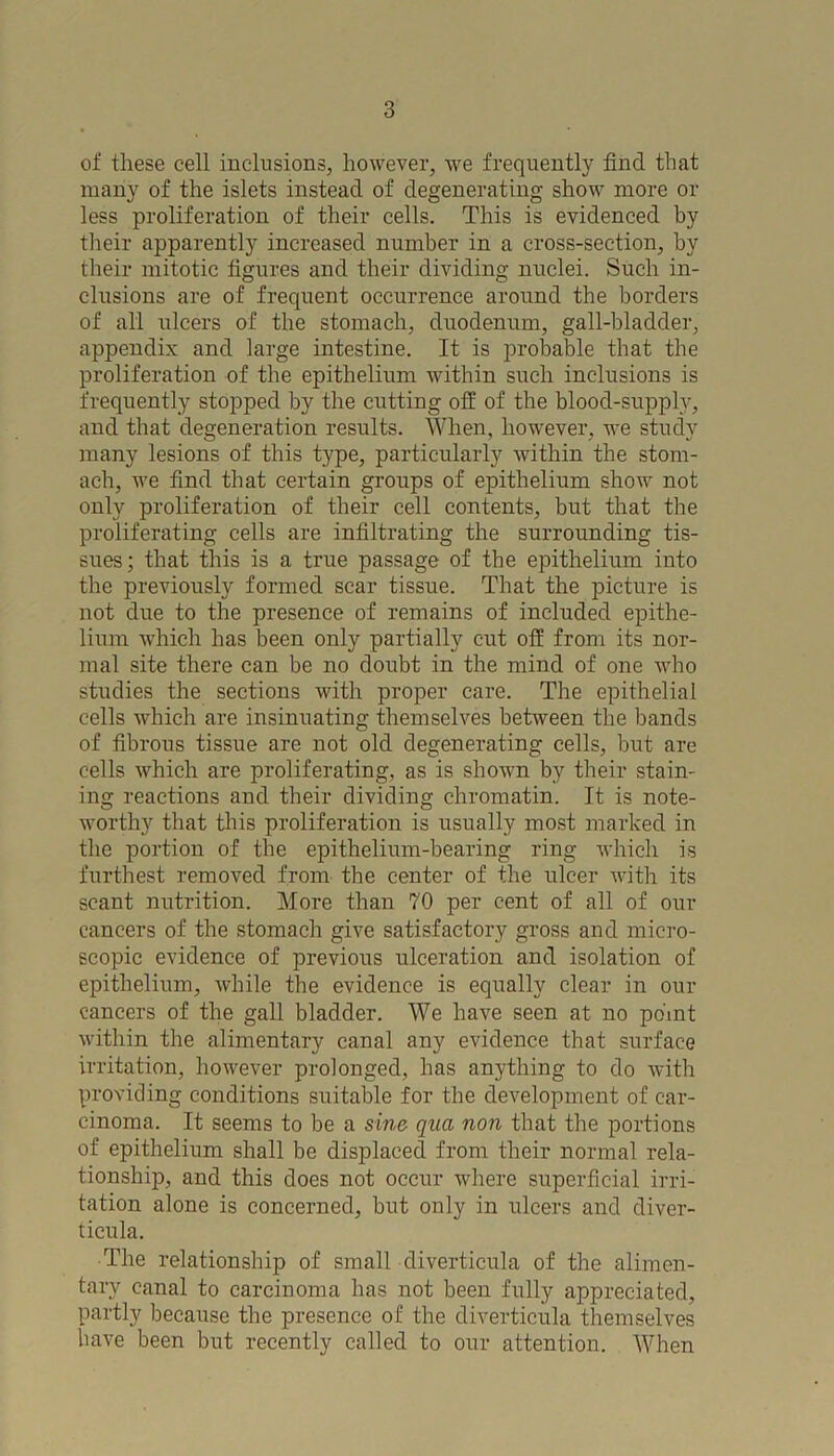 of these cell inclusions, however, we frequently find that many of the islets instead of degenerating show more or less proliferation of their cells. This is evidenced by their apparently increased number in a cross-section, by their mitotic figures and their dividing nuclei. Such in- clusions are of frequent occurrence around the borders of all ulcers of the stomach, duodenum, gall-bladder, appendix and large intestine. It is probable that the proliferation of the epithelium within such inclusions is frequently stopped by the cutting off of the blood-supply, and that degeneration results. When, however, we study many lesions of this type, particularly within the stom- ach, we find that certain groups of epithelium show not only proliferation of their cell contents, but that the proliferating cells are infiltrating the surrounding tis- sues; that this is a true passage of the epithelium into the previously formed scar tissue. That the picture is not due to the presence of remains of included epithe- lium which has been only partially cut off from its nor- mal site there can be no doubt in the mind of one who studies the sections with proper care. The epithelial cells which are insinuating themselves between the bands of fibrous tissue are not old degenerating cells, but are cells which are proliferating, as is shown by their stain- ing reactions and their dividing chromatin. It is note- worthy that this proliferation is usually most marked in the portion of the epithelium-bearing ring which is furthest removed from the center of the ulcer with its scant nutrition. More than 70 per cent of all of our cancers of the stomach give satisfactory gross and micro- scopic evidence of previous ulceration and isolation of epithelium, while the evidence is equally clear in our cancers of the gall bladder. We have seen at no point within the alimentary canal any evidence that surface irritation, however prolonged, has anything to do with providing conditions suitable for the development of car- cinoma. It seems to be a sine- qua non that the portions of epithelium shall be displaced from their normal rela- tionship, and this does not occur where superficial irri- tation alone is concerned, but only in ulcers and diver- ticula. The relationship of small diverticula of the alimen- tary canal to carcinoma has not been fully appreciated, partly because the presence of the diverticula themselves have been but recently called to our attention. When