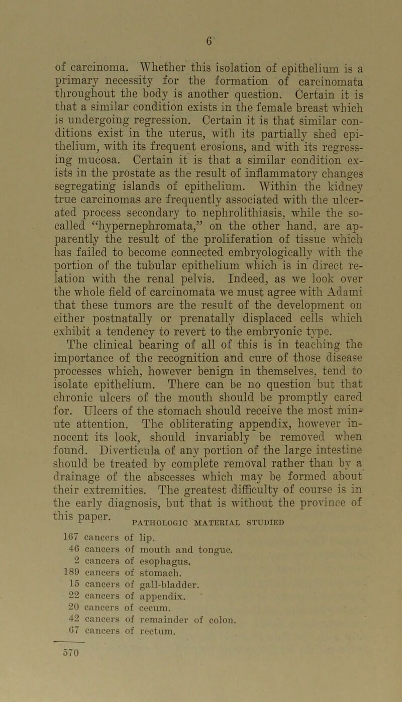of carcinoma. Whether this isolation of epithelium is a primary necessity for the formation of carcinomata throughout the body is another question. Certain it is that a similar condition exists in the female breast which is undergoing regression. Certain it is that similar con- ditions exist in the uterus, with its partially shed epi- thelium, with its frequent erosions, and with its regress- ing mucosa. Certain it is that a similar condition ex- ists in the prostate as the result of inflammatory changes segregating islands of epithelium. Within the kidney true carcinomas are frequently associated with the ulcer- ated process secondary to nephrolithiasis, while the so- called “hypernephromata,” on the other hand, are ap- parently the result of the proliferation of tissue which has failed to become connected embryologically with the portion of the tubular epithelium which is in direct re- lation with the renal pelvis. Indeed, as we look over the whole field of carcinomata we must agree with Adami that these tumors are the result of the development on cither postnatally or prenatally displaced cells which exhibit a tendency to revert to the embryonic type. The clinical bearing of all of this is in teaching the importance of the recognition and cure of those disease processes which, however benign in themselves, tend to isolate epithelium. There can be no question but that chronic ulcers of the mouth should be promptly cared for. Ulcers of the stomach should receive the most min-- ute attention. The obliterating appendix, however in- nocent its look, should invariably be removed when found. Diverticula of any portion of the large intestine should be treated by complete removal rather than by a drainage of the abscesses which may be formed about their extremities. The greatest difficulty of course is in the early diagnosis, but that is without the province of this papei. pathologic material studied 1G7 cancers 4G cancers 2 cancers 1S9 cancers 15 cancers 22 cancers 20 cancers 42 cancers G7 cancers of lip. of mouth and tongue, of esophagus, of stomach, of gall-bladder, of appendix, of cecum. of remainder of colon, of rectum. 570