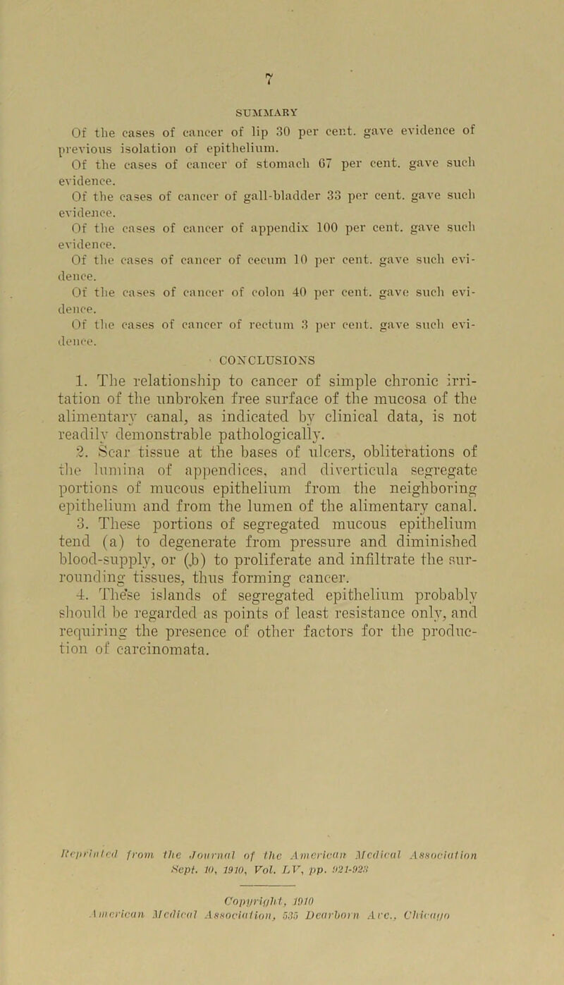 SUMMARY Of the cases of cancer of lip 30 per cent, gave evidence of previous isolation of epithelium. Of the cases of cancer of stomach 67 per cent, gave such evidence. Of tlie cases of cancer of gall-bladder 33 per cent, gave such evidence. Of the cases of cancer of appendix 100 per cent, gave such evidence. Of the cases of cancer of cecum 10 per cent, gave such evi- dence. Of the cases of cancer of colon 40 per cent, gave such evi- dence. Of the cases of cancer of rectum 3 per cent, gave such evi- dence. CONCLUSIONS 1. The relationship to cancer of simple chronic irri- tation of the unbroken free surface of the mucosa of the alimentary canal, as indicated by clinical data, is not readily demonstrable pathologically. 2. Scar tissue at the bases of ulcers, obliterations of the lumina of appendices, and diverticula segregate portions of mucous epithelium from the neighboring epithelium and from the lumen of the alimentary canal. 3. These portions of segregated mucous epithelium tend (a) to degenerate from pressure and diminished blood-supply, or (,b) to proliferate and infiltrate the sur- rounding tissues, thus forming cancer. 4. The’se islands of segregated epithelium probably should be regarded as points of least resistance only, and requiring the presence of other factors for the produc- tion of carcinomata. Reprinted from the Journal of the American Medical Association. Sept. It), 1970, Vol. LV, pp. U21-9271 Copyright, W10 iinnrican Mc/lical Association, 535 Dearborn Are., Chicago