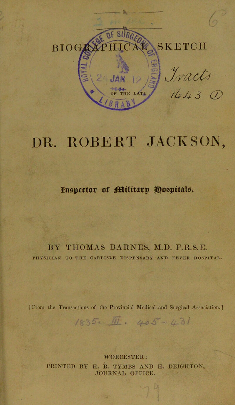 G DR. ROBERT JACKSON, Cnopcctor of fttiUtarp Iftoepitate, BY THOMAS BARNES, M.D. F.R.S.E. PHYSICIAN TO THE CARLISLE DISPENSARY AND FEVER HOSPITAL. [From the Transactions of the Provincial Medical and Surgical Association.] A 3 S’ a.'hf WORCESTER: PRINTED BY H. B. TYMBS AND II. DEIGIITON, JOURNAL OFFICE. ’-0