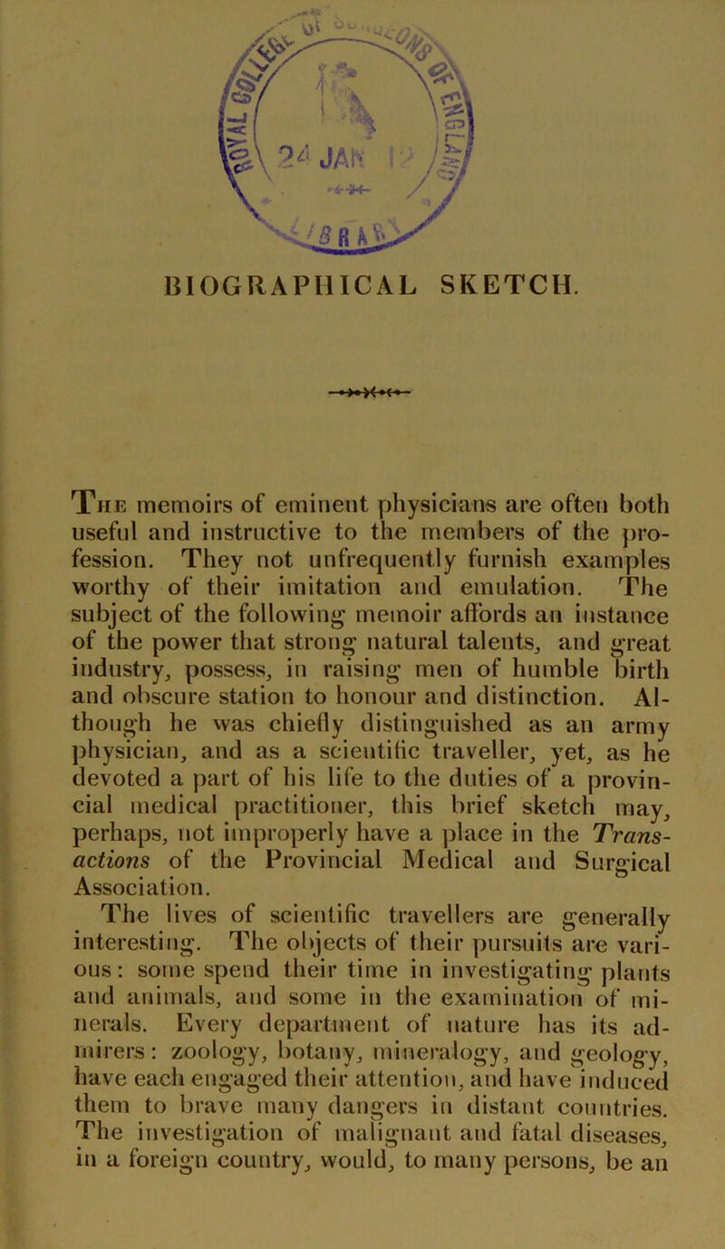 BIOGRAPHICAL SKETCH. >«><»< The memoirs of eminent physicians are often both useful and instructive to the members of the pro- fession. They not unfrequent.ly furnish examples worthy of their imitation and emulation. The subject of the following memoir affords an instance of the power that strong natural talents, and great industry, possess, in raising men of humble birth and obscure station to honour and distinction. Al- though he was chiefly distinguished as an army physician, and as a scientific traveller, yet, as he devoted a part of his life to the duties of a provin- cial medical practitioner, this brief sketch may, perhaps, not improperly have a place in the Trans- actions of the Provincial Medical and Surgical Association. The lives of scientific travellers are generally interesting. The objects of their pursuits are vari- ous: some spend their time in investigating plants and animals, and some in the examination of mi- nerals. Every department of nature has its ad- mirers: zoology, botany, mineralogy, and geology, have each engaged their attention, and have induced them to brave many dangers in distant countries. The investigation of malignant and fatal diseases, in a foreign country, would, to many persons, be an