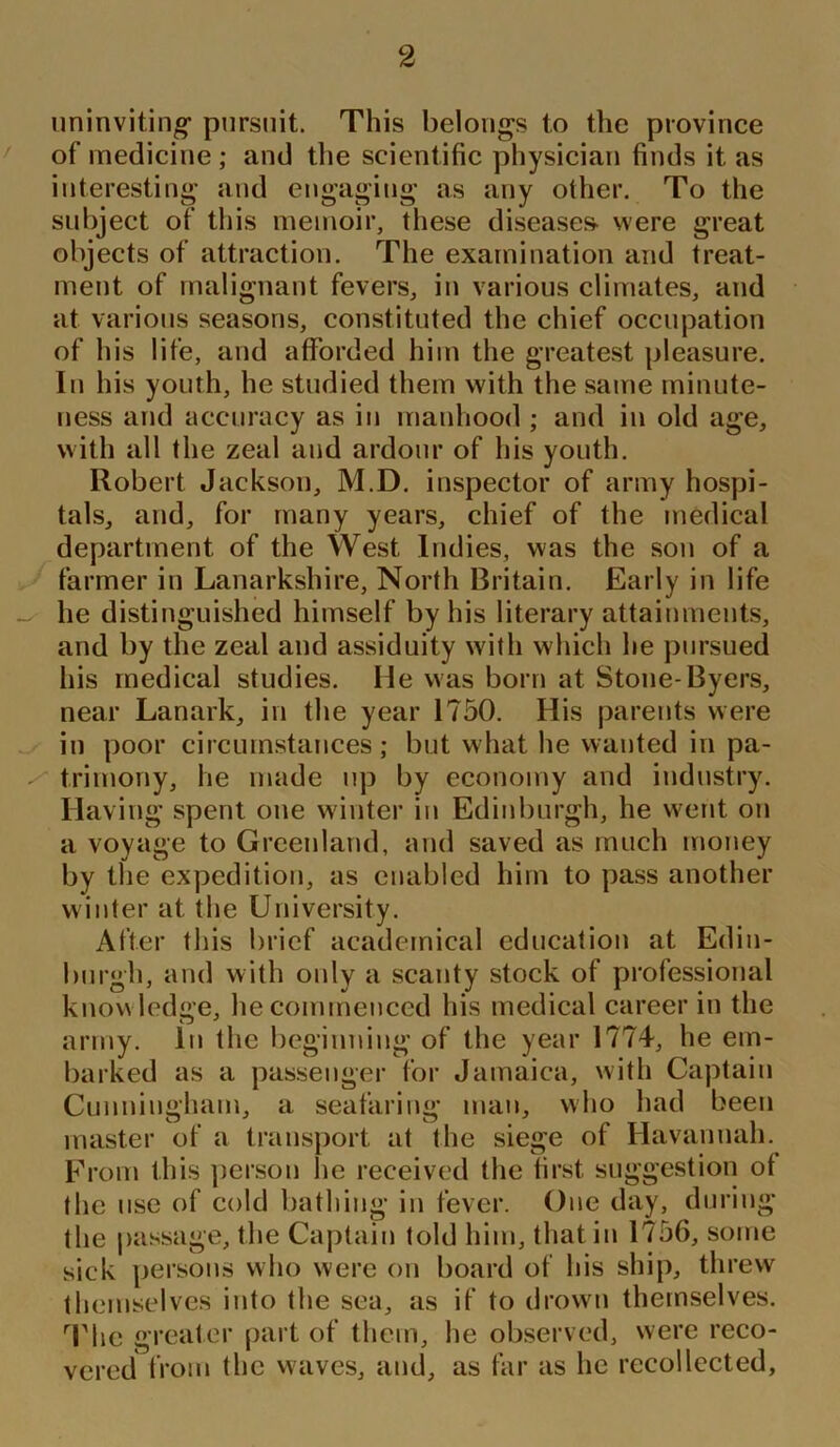 uninviting* pursuit. This belongs to the province of medicine; and the scientific physician finds it as interesting and engaging as any other. To the subject of this memoir, these diseases- were great objects of attraction. The examination and treat- ment of malignant fevers, in various climates, and at various seasons, constituted the chief occupation of his life, and afforded him the greatest pleasure. In his youth, he studied them with the same minute- ness and accuracy as in manhood ; and in old age, with all the zeal and ardour of his youth. Robert Jackson, M.D. inspector of army hospi- tals, and, for many years, chief of the medical department of the West Indies, was the son of a farmer in Lanarkshire, North Britain. Early in life he distinguished himself by his literary attainments, and by the zeal and assiduity with which he pursued his medical studies. lie was born at Stone-Byers, near Lanark, in the year 1750. His parents were in poor circumstances; but what he wanted in pa- trimony, he made up by economy and industry. Having spent one winter in Edinburgh, he went on a voyage to Greenland, and saved as much money by the expedition, as enabled him to pass another winter at the University. After this brief academical education at Edin- burgh, and with only a scanty stock of professional know ledge, he commenced his medical career in the army. In the beginning of the year 1774, he em- barked as a passenger for Jamaica, with Captain Cunningham, a seafaring man, who had been master of a transport at the siege of Havannah. From this person he received the first, suggestion of the use of cold bathing in fever. One day, during the passage, the Captain told him, that in 1756, some sick persons who were on board of his ship, threw themselves into the sea, as if to drown themselves. The greater part of them, he observed, were reco- vered from the waves, and, as far as he recollected,