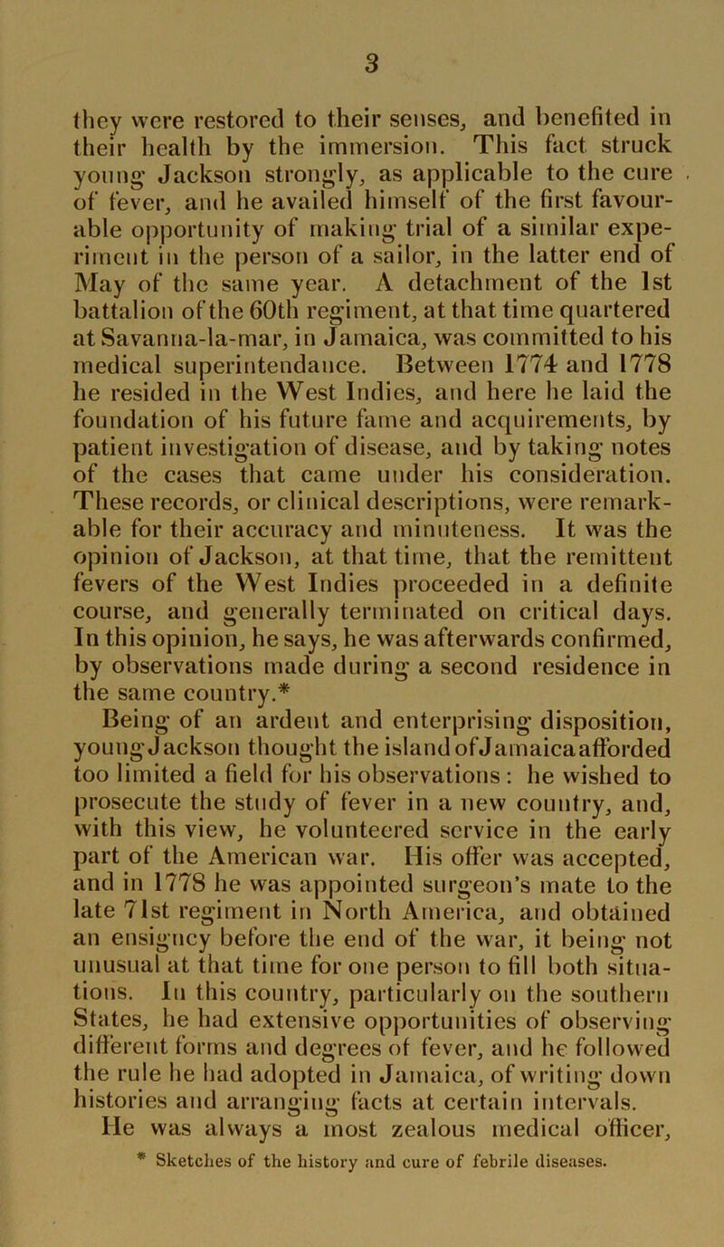 they were restored to their senses, and benefited in their health by the immersion. This fact struck young’ Jackson strongly, as applicable to the cure of fever, and he availed himself of the first favour- able opportunity of making trial of a similar expe- riment in the person of a sailor, in the latter end of May of the same year. A detachment of the 1st battalion of the 60th regiment, at that time quartered at Savanna-la-mar, in Jamaica, was committed to his medical superintendance. Between 1774 and 1778 he resided in the West Indies, and here he laid the foundation of his future fame and acquirements, by patient investigation of disease, and by taking notes of the cases that came under his consideration. These records, or clinical descriptions, were remark- able for their accuracy and minuteness. It was the opinion of Jackson, at that time, that the remittent fevers of the West Indies proceeded in a definite course, and generally terminated on critical days. In this opinion, he says, he was afterwards confirmed, by observations made during a second residence in the same country.* Being of an ardent and enterprising disposition, young Jackson thought the island of Jamaica afforded too limited a field for his observations : he wished to prosecute the study of fever in a new country, and, with this view, he volunteered service in the early part of the American war. His offer was accepted, and in 1778 he was appointed surgeon’s mate to the late 71st regiment in North America, and obtained an ensigney before the end of the war, it being not unusual at that time for one person to fill both situa- tions. In this country, particularly on the southern States, he had extensive opportunities of observing different forms and degrees of fever, and he followed the rule he had adopted in Jamaica, of writ ing down histories and arrangiim- facts at certain intervals. He was always a most zealous medical officer, * Sketches of the history and cure of febrile diseases.