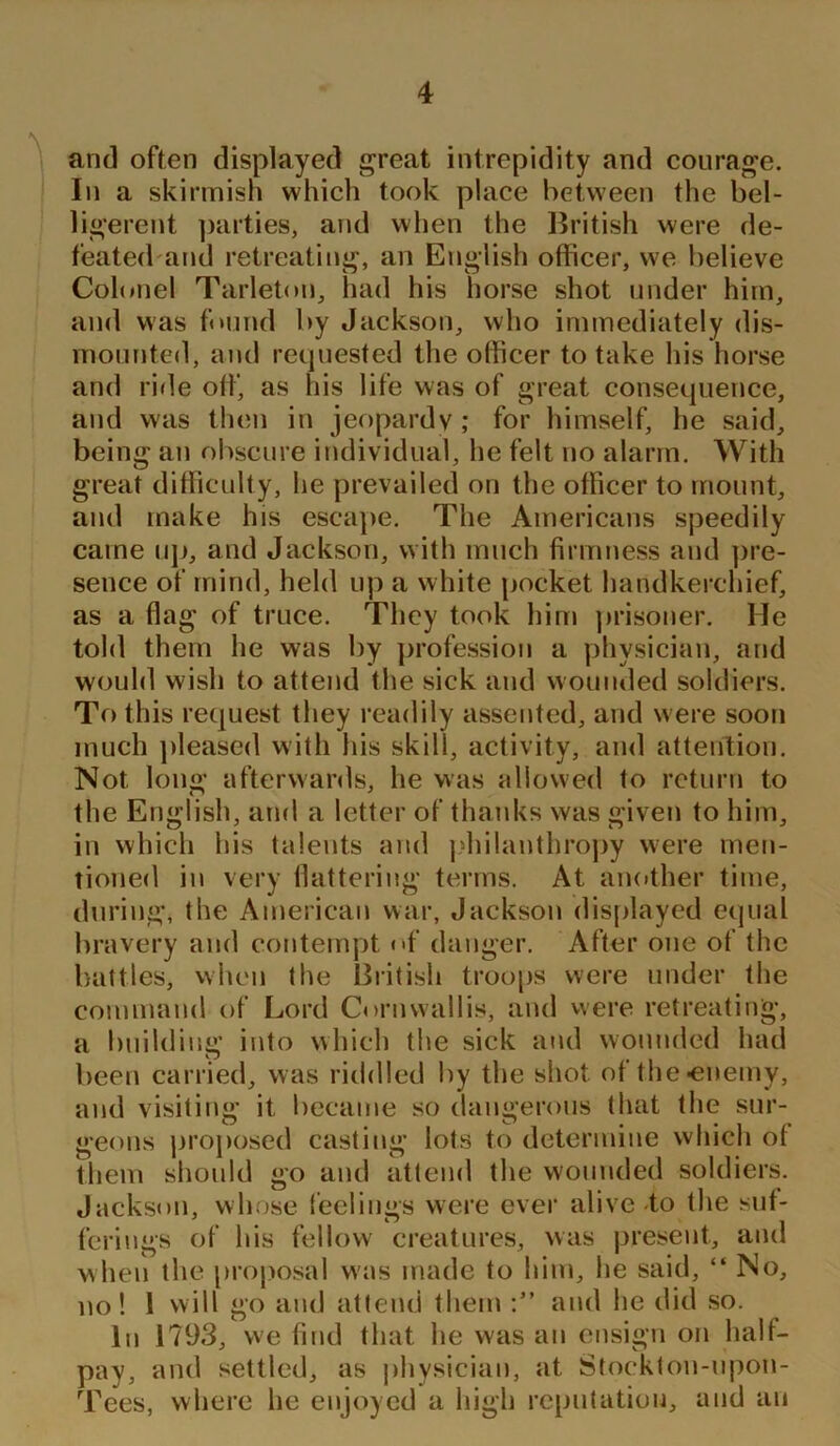 and often displayed great intrepidity and courage. In a skirmish which took place between the bel- ligerent parties, and when the British were de- feated and retreating, an English officer, we believe Colonel Tarleton, had his horse shot under him, and was found by Jackson, who immediately dis- mounted , and requested the officer to take his horse and ride off, as his life was of great consequence, and was then in jeopardy; for himself, he said, being an obscure individual, he felt no alarm. With great difficulty, he prevailed on the officer to mount, and make his escape. The Americans speedily came up, and Jackson, with much firmness and pre- sence of mind, held up a white pocket handkerchief, as a flag of truce. They took him prisoner. He told them he was by profession a physician, and would wish to attend the sick and wounded soldiers. To this request they readily assented, and were soon much pleased with his skill, activity, and attention. Not long afterwards, he was allowed to return to the English, and a letter of thanks was given to him, in which his talents and philanthropy were men- tioned in very flattering terms. At another time, during, the American war, Jackson displayed equal bravery and contempt <»f danger. After one of the battles, when the British troops were under the command of Lord Cornwallis, and were retreating, a building into which the sick and wounded had been carried, was riddled by the shot of the-enemy, and visiting it became so dangerous that the sur- geons proposed casting lots to determine which o( them should go and attend the wounded soldiers. Jackson, whose feelings were ever alive to the suf- ferings of his fellow creatures, was present, and when the proposal was made to him, lie said, “ No, no! 1 will go and attend them and he did so. In 1793, we find that he was an ensign on halt- pay, and settled, as physician, at Stoekton-upoti- Tees, where he enjoyed a high reputation, and an