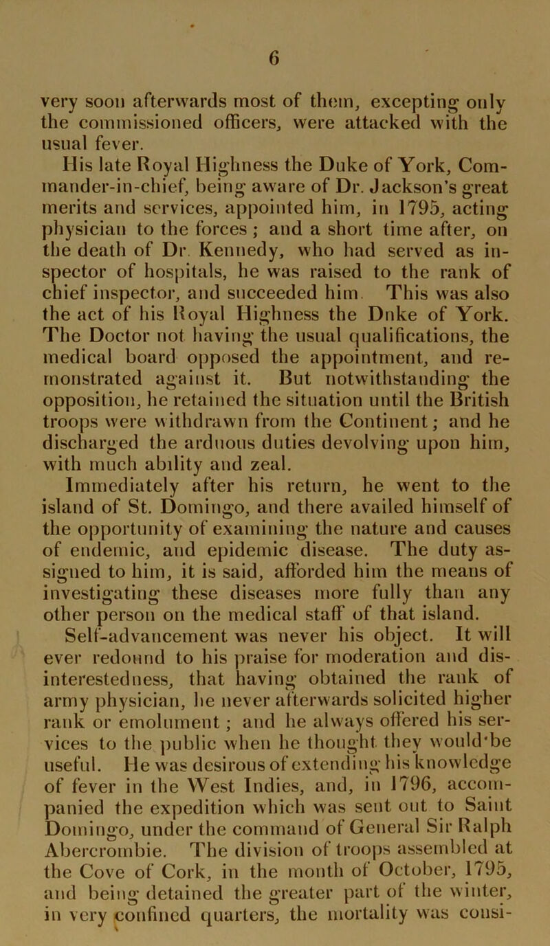 very soon afterwards most of them, excepting only the commissioned officers, were attacked with the usual fever. Ilis late Royal Highness the Duke of York, Com- mander-in-chief, being aware of Dr. Jackson’s great merits and services, appointed him, in 1795, acting physician to the forces ; and a short time after, on the death of Dr. Kennedy, who had served as in- spector of hospitals, he was raised to the rank of chief inspector, and succeeded him This was also the act of his Royal Highness the Duke of York. The Doctor not having the usual qualifications, the medical board opposed the appointment, and re- monstrated against it. But notwithstanding the opposition, he retained the situation until the British troops were withdrawn from the Continent; and he discharged the arduous duties devolving upon him, with much abdity and zeal. Immediately after his return, he went to the island of St. Domingo, and there availed himself of the opportunity of examining the nature and causes of endemic, and epidemic disease. The duty as- signed to him, it is said, afforded him the means of investigating these diseases more fully than any other person on the medical staff' of that island. Self-advancement was never his object. It will ever redound to his praise for moderation and dis- interestedness, that having obtained the rank of army physician, he never afterwards solicited higher rank or emolument; and he always offered his ser- vices to the public when he thought they would'be useful. He was desirous of extending his knowledge of fever in the West Indies, and, in 1796, accom- panied the expedition which was sent out to Saint Domingo, under the command of General Sir Ralph Abercrombie. The division of troops assembled at the Cove of Cork, in the month ot October, 1795, and being detained the greater part ot the winter, in very confined quarters, the mortality was cousi-
