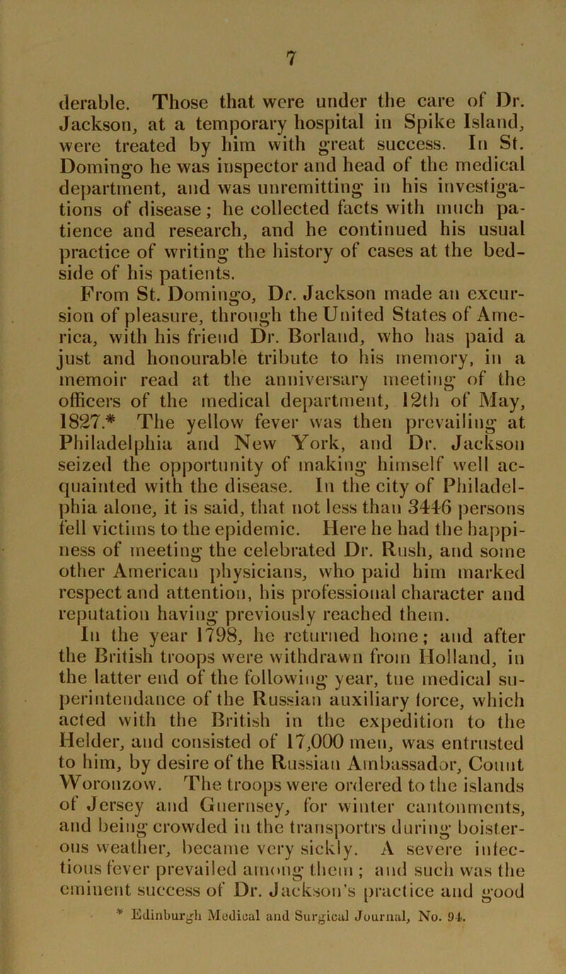 derable. Those that were under the care of Dr. Jackson, at a temporary hospital in Spike Island, were treated by him with great success. In St. Domingo he was inspector and head of the medical department, and was unremitting in his investiga- tions of disease; he collected facts with much pa- tience and research, and he continued his usual practice of writing the history of cases at the bed- side of his patients. From St. Domingo, Dr. Jackson made an excur- sion of pleasure, through the United States of Ame- rica, with his friend Dr. Borland, who has paid a just and honourable tribute to his memory, in a memoir read at the anniversary meeting of the officers of the medical department, 12th of May, 1827* The yellow fever was then prevailing at Philadelphia and New York, and Dr. Jackson seized the opportunity of making himself well ac- quainted with the disease. In the city of Philadel- phia alone, it is said, that riot less than 3446 persons fell victims to the epidemic. Here he had the happi- ness of meeting the celebrated Dr. Rush, and some other American physicians, who paid him marked respect and attention, his professional character and reputation having previously reached them. In the year 1798, he returned home; and after the British troops were withdrawn from Holland, in the latter end of the following year, tne medical su- perintendance of the Russian auxiliary force, which acted with the British in the expedition to the Helder, and consisted of 17,000 men, was entrusted to him, by desire of the Russian Ambassador, Count Woronzow. The troops were ordered to the islands of Jersey and Guernsey, for winter cantonments, and being crowded in the transports during boister- ous weather, became very sickly. A severe infec- tious fever prevailed among them ; and such was the eminent success of Dr. Jackson’s practice and good * Edinburgh Medical and Surgical Journal, No. 94.