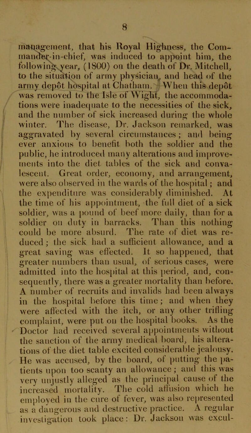 management, that his Royal Highness, the Com- mander-in-chief, was induced to appoint him, the following-year, (1800) on the death of Dr. Mitchell, to the situation of army physician, and head of the army depot hospital at Chatham. When this depot was removed to the Isle of Wight, the accommoda- tions were inadequate to the necessities of the sick, and the number of sick increased during the whole winter. The disease, Dr. Jackson remarked, was aggravated by several circumstances; and being ever anxious to benefit both the soldier and the public, he introduced many alterations and improve- ments into the diet tables of the sick and conva- lescent. Great order, economy, and arrangement, were also observed in the wards of the hospital; and the expenditure was considerably diminished. At the time of his appointment, the full diet of a sick soldier, was a pound of beef more daily, than for a soldier on duty in barracks. Than this nothing could be more absurd. The rate of diet was re- duced ; the sick had a sufficient allowance, and a great saving was effected. It so happened, that greater numbers than usual, of serious cases, were admitted into the hospital at this period, and, con- sequently, there was a greater mortality than before. A number of recruits and invalids had been always in the hospital before this time; and when they were affected with the itch, or any other trifling complaint, were put on the hospital books. As the Doctor had received several appointments without the sanction of the army medical board, his altera- tions of the diet table excited considerable jealousy. He was accused, by the board, of putting the pa- tients upon too scanty an allowance; and this was very unjustly alleged as the principal cause of the increased mortality. The cold affusion which he employed in the cure of fever, was also represented as a dangerous and destructive practice. A regular investigation took place: Dr. Jackson was excul-