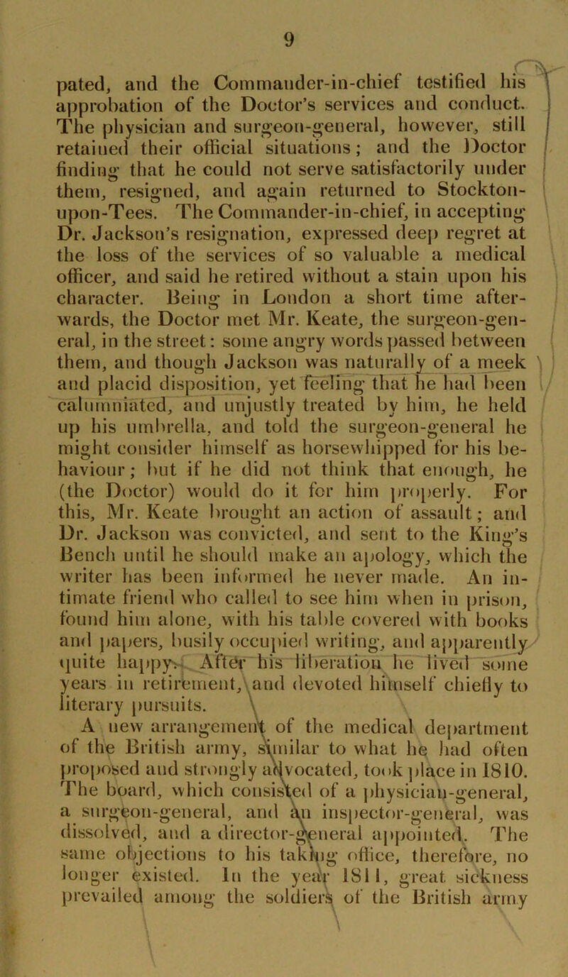 pated, and the Commander-in-chief testified his approbation of the Doctor’s services and conduct. The physician and surgeon-general, however, still retained their official situations; and the Doctor finding that he could not serve satisfactorily under them, resigned, and again returned to Stockton- upon-Tees. The Commander-in-chief, in accepting Dr. Jackson’s resignation, expressed deep regret at the loss of the services of so valuable a medical officer, and said he retired without a stain upon his character. Being in London a short time after- wards, the Doctor met Mr. Keate, the surgeon-gen- eral, in the street: some angry words passed between them, and though Jackson was naturally of a meek \ and placid disposition, yet feeling that he had been calumniated, and unjustly treated by him, he held up his umbrella, and told the surgeon-general he might consider himself as horsewhipped for his be- haviour; but if he did not think that enough, he (the Doctor) would do it for him properly. For this, Mr. Keate brought an action of assault; and Dr. Jackson was convicted, and sent to the King’s Bench until he should make an apology, which the writer has been informed he never made. An in- timate friend who called to see him when in prison, found him alone, with his table covered with books and papers, busily occupied writing, and apparently/ quite happy; After his liberation he lived some years in retirement, and devoted himself chiefly to literary pursuits. \ A new arrangement of the medical department of the British army, similar to what he had often proposed and strongly advocated, took place in 1810. The board, which consisted of a physician-general, a surgeon-general, and an inspector-general, was dissolved, and a director-general appointed. The same objections to his taking office, therefore, no longer existed. In the year 1811, great sickness prevailed among the soldiers of the British army \ \