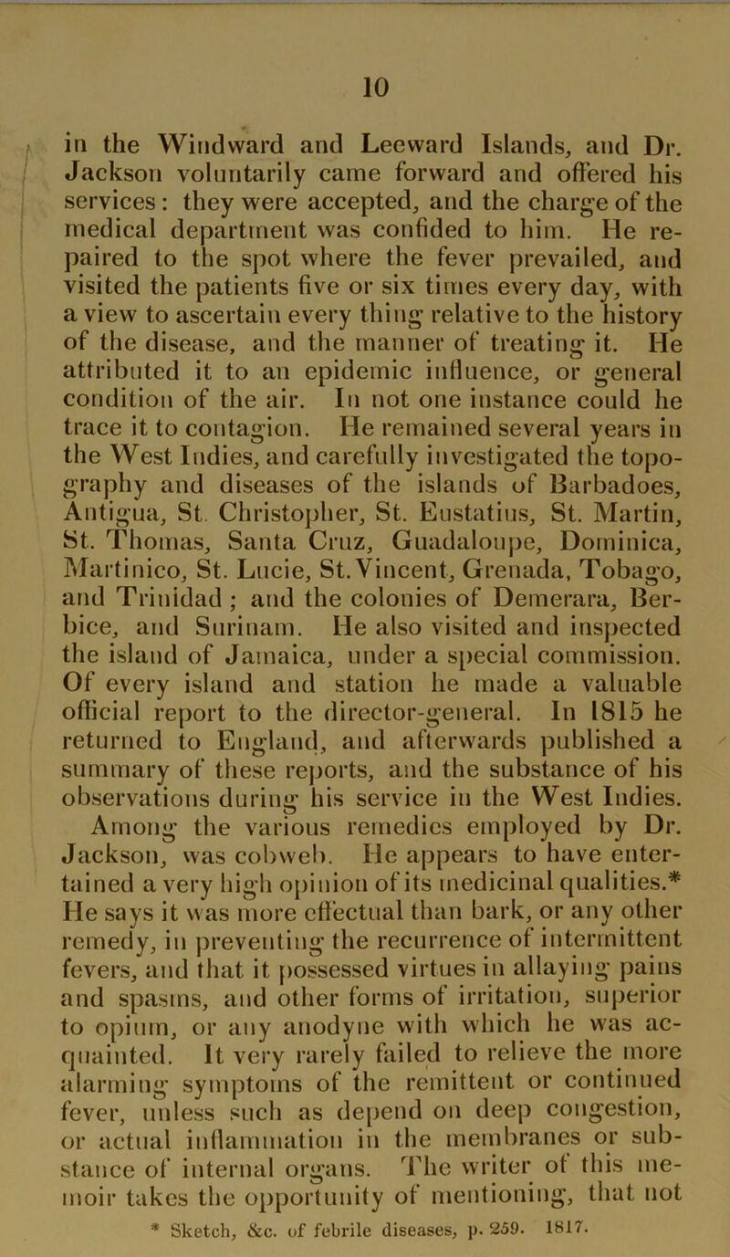 in the Windward and Leeward Islands, and Dr. Jackson voluntarily came forward and offered his services: they were accepted, and the charge of the medical department was confided to him. He re- paired to the spot where the fever prevailed, and visited the patients five or six times every day, with a view to ascertain every thing relative to the history of the disease, and the manner of treating it. He attributed it to an epidemic influence, or general condition of the air. In not one instance could he trace it to contagion. He remained several years in the West Indies, and carefully investigated the topo- graphy and diseases of the islands of Barbadoes, Antigua, St Christopher, St. Eustatius, St. Martin, St. Thomas, Santa Cruz, Guadaloupe, Dominica, Martinico, St. Lucie, St. Vincent, Grenada, Tobago, and Trinidad ; and the colonies of Demerara, Ber- bice, and Surinam. He also visited and inspected the island of Jamaica, under a special commission. Of every island and station he made a valuable official report to the director-general. In 1815 he returned to England, and afterwards published a summary of these reports, and the substance of his observations during his service in the West Indies. Among the various remedies employed by Dr. Jackson, was cobweb. He appears to have enter- tained a very high opinion of its medicinal qualities.* He says it was more effectual than bark, or any other remedy, in preventing the recurrence of intermittent fevers, and that it possessed virtues in allaying pains and spasms, and other forms of irritation, superior to opium, or any anodyne with which he was ac- quainted. It very rarely failed to relieve the more alarming symptoms of the remittent or continued fever, unless such as depend on deep congestion, or actual inflammation in the membranes or sub- stance of internal organs. The writer ot this me- moir takes the opportunity of mentioning, that not * Sketch, &c. of febrile diseases, p. 259. 1817.