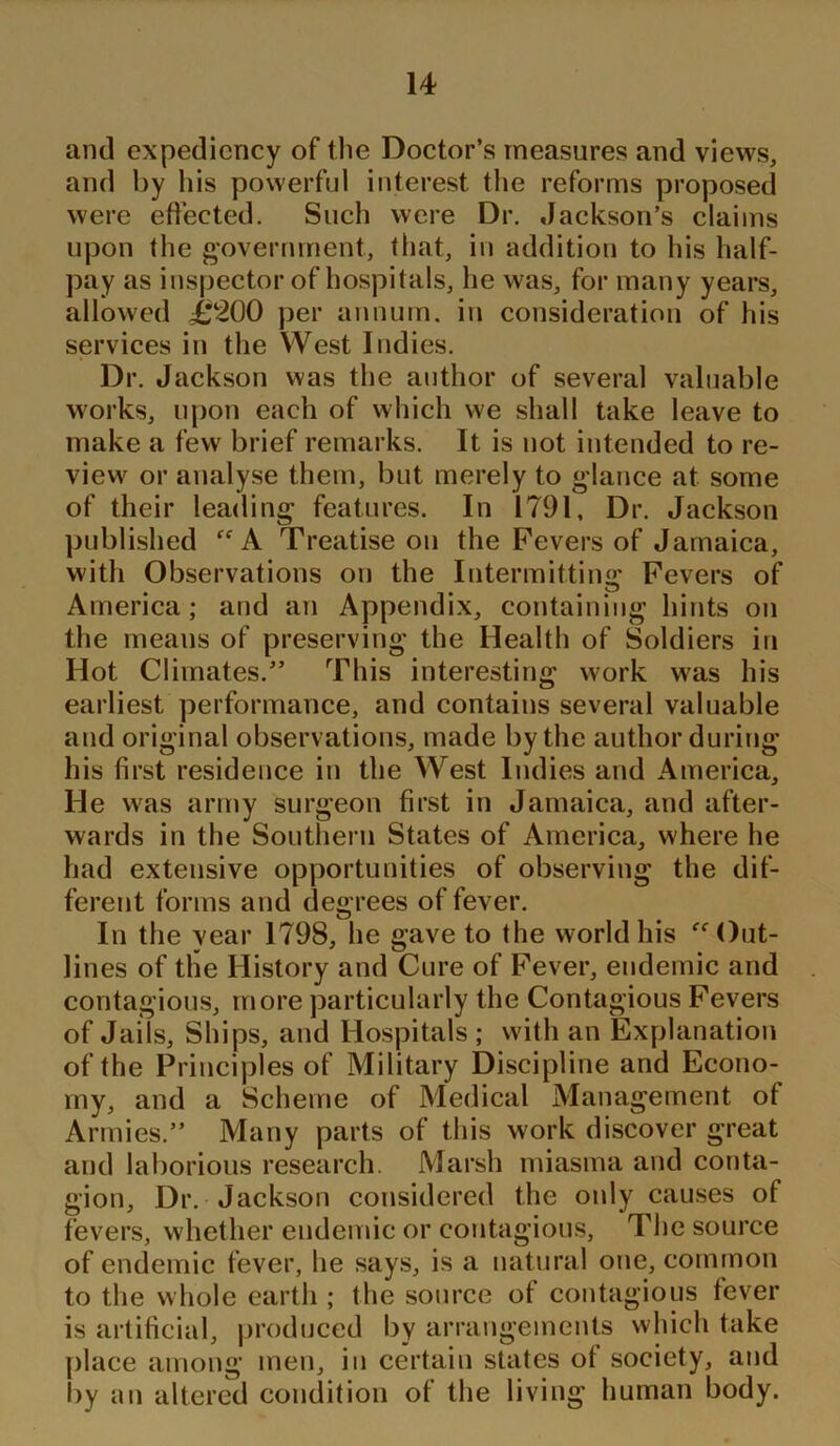 and expediency of the Doctor’s measures and views, and by his powerful interest the reforms proposed were effected. Such were Dr. Jackson’s claims upon the government, that, in addition to his half- pay as inspector of hospitals, he was, for many years, allowed ,£200 per annum, in consideration of his services in the West Indies. Dr. Jackson was the author of several valuable works, upon each of which we shall take leave to make a few brief remarks. It is not intended to re- view or analyse them, but merely to glance at some of their leading features. In 1791, Dr. Jackson published ff A Treatise on the Fevers of Jamaica, with Observations on the Intermitting Fevers of America; and an Appendix, containing hints on the means of preserving the Health of Soldiers in Hot Climates.” This interesting work was his earliest performance, and contains several valuable and original observations, made by the author during his first residence in the West Indies and America, He was army surgeon first in Jamaica, and after- wards in the Southern States of America, where he had extensive opportunities of observing the dif- ferent forms and degrees of fever. In the vear 1798, he gave to the world his Out- lines of the History and Cure of Fever, endemic and contagious, more particularly the Contagious Fevers of Jails, Ships, and Hospitals ; with an Explanation of the Principles of Military Discipline and Econo- my, and a Scheme of Medical Management of Armies.” Many parts of this work discover great and laborious research. Marsh miasma and conta- gion, Dr. Jackson considered the only causes of fevers, whether endemic or contagious, The source of endemic fever, he says, is a natural one, common to the whole earth ; the source of contagious fever is artificial, produced by arrangements which take place among men, in certain states ot society, and by an altered condition ot the living human body.