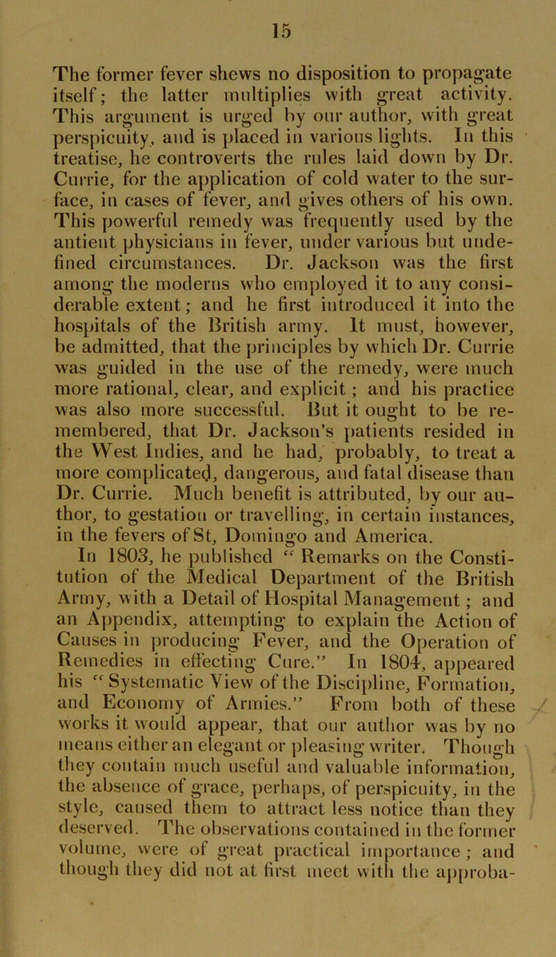 The former fever shews no disposition to propagate itself; the latter multiplies with great activity. This argument is urged by our author, with great perspicuity, aud is placed in various lights. In this treatise, he controverts the rules laid down by Dr. Currie, for the application of cold water to the sur- face, in cases of fever, and gives others of his own. This powerful remedy was frequently used by the antient physicians in fever, under various but unde- fined circumstances. Dr. Jackson was the first among the moderns who employed it to any consi- derable extent; and he first introduced it into the hospitals of the British army. It must, however, be admitted, that the principles by which Dr. Currie was guided in the use of the remedy, were much more rational, clear, and explicit; and his practice was also more successful. But it ought to be re- membered, that Dr. Jackson’s patients resided in the West Indies, and he had, probably, to treat a more complicated, dangerous, aud fatal disease than Dr. Currie. Much benefit is attributed, by our au- thor, to gestation or travelling, in certain instances, in the fevers of St, Domingo and America. In 1803, he published Cf Remarks on the Consti- tution of the Medical Department of the British Army, with a Detail of Hospital Management; and an Appendix, attempting to explain the Action of Causes in producing Fever, and the Operation of Remedies in effecting Cure.” In 1804, appeared his “ Systematic View of the Discipline, Formation, and Economy of Armies.” From both of these works it would appear, that our author was by no means either an elegant or pleasing writer. Though they contain much useful and valuable information, the absence of grace, perhaps, of perspicuity, in the style, caused them to attract less notice than they deserved. The observations contained in the former volume, were of great practical importance; and though they did not at first meet with the approba-